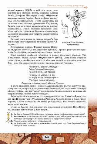 Початок епохи «-ізмів»у літературі
241
кляті поети» (1882), в якій він подає цикл
нарисів про шістьох поетів, зокрема Артюра
Рембо, Стефана Малларме і себе. «Прокляті
поети», вважає Верлен, були носіями «нещас-
ного світосприйняття». Слід зазначити, що
ця назва швидко стала прозивною. У цій праці
Верлен дав вичерпну характеристику поетам-
символістам. Успіх книжки викликав ціка-
вість публіки і до самого Верлена — поет отри-
мав змогу видавати свої твори та одержувати за
них гроші.
Останні роки життя за станом здоров’я Вер-
лен багато часу змушений був проводити у лі-
карнях…
Літературна молодь Франції визнає Верле-
на «Королем поетів», а він остаточно зубожіє, і врешті-решт стане справ-
жнім безхатьком, людиною вулиць, кафе і нетрів.
Нові падіння знайшли втілення в нових відвертих віршах. Так
з’являється збірка віршів «Паралельно» (1889). Сама назва видання
символічна, адже Верлен, як ніхто, відчував у своїй душі паралельно і до-
бро, і зло. Він щиросердно грішив і каявся, каявся і грішив…
Ненависть, Зависть і Нужда —
Всі добрі гончі! Мов орда
На мене суне… Це триває
Не день, не місяць і не рік.
На згубу хтось мене прирік —
П’ю горе, лихом запиваю.
Переклад із французької Миколи Лукаша
В його творчості щиро і повно віддзеркалилося гостре відчуття тра-
гізму життя, почуття розчарованості і безвиході, оті «сутінкові» настрої
кінця століття, що панували у суспільстві. Невипадково ще за життя він
одержав титул «поета суму і безнадії». 
Французький письменник і літературний критик Анатоль Франс ска-
зав про Верлена так: «Не можна підходити до цього поета з тією самою
міркою, з якою підходять до людей розсудливих. Він володів правами,
яких у нас немає».
Отож, не будемо і ми копирсатися в життєвих перипетіях Поля Верле-
на, а краще вчитаймося у його твори…
	 1.	 Які факти біографії Поля Верлена справили на вас особливе враження і чому?
	 2.	 Як ви можете прокоментувати слова самого поета: «Моя душа народилася для
жахливих катастроф»? Чи можна вважати їх пророчими і чому?
	 3.	 Поясніть назву цієї статті і епіграф до неї.
	 4.	 Чи можете ви погодитися з думкою Анатоля Франса про Поля Верлена? Аргу-
ментуйте свою позицію.
?
Малюнок Поля Верлена.
Артюр Рембо
 