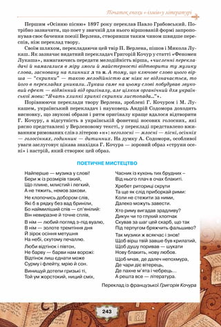 Початок епохи «-ізмів»у літературі
243
Першим «Осінню пісню» 1897 року переклав Павло Грабовський. По-
трібно зазначити, що поет у звичній для нього віршованій формі запропо-
нував своє бачення поезії Верлена, створивши таким чином швидше пере-
спів, ніж переклад твору.
Своїм шляхом, перекладаючи цей твір П. Верлена, пішов і Микола Лу-
каш. Як зазначає видатний перекладач Григорій Кочур у статті «Феномен
Лукаша», намагаючись передати мелодійність вірша, «численні перекла-
дачі й намагалися в міру змоги й майстерності відтворити ту музику
слова, засновану на плинних л та н. А тому, що ключове слово цього вір-
ша — “скрипки” — такою мелодійністю аж ніяк не відзначається, то
його в перекладах уникали. Лукаш саме на цьому слові побудував звуко-
вий ефект — відмінний від оригіналу, але цілком органічний для україн-
ської мови: “Ячать хлипкі хрипкі скрипки листопада…”».
Порівнюючи переклади твору Верлена, зроблені Г. Кочуром і М. Лу-
кашем, український перекладач і науковець Андрій Содомора доходить
висновку, що звукові образи і ритм оригіналу краще вдалося відтворити
Г. Кочуру, а відсутність в українській фонетиці носових голосних, які
рясно представлені у Верленовому тексті, у перекладі представлено вжи-
ванням римованих слів з літерою «н»: неголосні — млосні — пісні, осінніх
— голосіннях, годинник — дитинних. На думку А. Содомори, особливої
уваги заслуговує цікава знахідка Г. Кочура — зоровий образ «струни осе-
ні» і настрій, який створює цей образ.
Поетичне мистецтво
Найперше — музика у слові!
Бери ж із розмірів такий,
Що плине, млистий і легкий,
А не тяжить, немов закови.
Не клопочись добором слів,
Які б в рядку без вад бриніли,
Бо наймиліший спів — сп’янілий:
Він невиразне й точне сплів,
В нім — любий погляд з-під вуалю,
В нім — золоте тремтіння дня
Й зірок осіння метушня
На небі, скутому печаллю.
Люби відтінок і півтон,
Не барву — барви нам ворожі:
Відтінок лиш єднати може
Сурму і флейту, мрію й сон.
Винищуй дотепи гризькі ті,
Той ум жорстокий, ниций сміх,
Часник із кухонь тих брудних –
Від нього плач в очах блакиті.
Хребет риториці скрути
Та ще як слід приборкай рими:
Коли не стежити за ними,
Далеко можуть завести.
Хто риму вигадав зрадливу?
Дикун чи то глухий хлопчак
Скував за шаг цей скарб, що так
Під терпугом бряжчить фальшиво?
Так музики ж всякчас і знов!
Щоб вірш твій завше був крилатий,
Щоб душу поривав — шукати
Нову блакить, нову любов. 
Щоб мчав, де далеч непохмура,
Де чари діє вітерець,
Де пахне м’ята і чебрець…
А решта все — література.
Переклад із французької Григорія Кочура
 