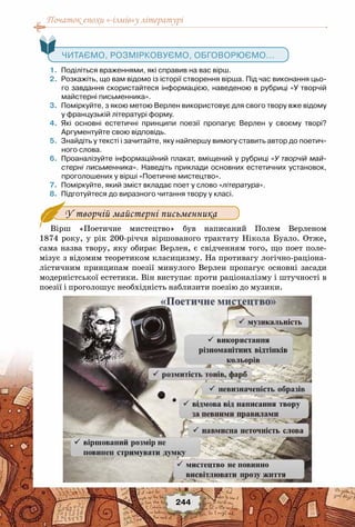 Початок епохи «-ізмів»у літературі
244
   Читаємо, розмірковуємо, обговорюємо...
	 1.	 Поділіться враженнями, які справив на вас вірш.
	 2.	 Розкажіть, що вам відомо із історії створення вірша. Під час виконання цьо-
го завдання скористайтеся інформацією, наведеною в рубриці «У творчій
майстерні письменника».
	 3.	 Поміркуйте, з якою метою Верлен використовує для свого твору вже відому
у французькій літературі форму.
	 4.	 Які основні естетичні принципи поезії пропагує Верлен у своєму творі?	
Аргументуйте свою відповідь.
	 5.	 Знайдіть у тексті і зачитайте, яку найпершу вимогу ставить автор до поетич-
ного слова.
	 6.	 Проаналізуйте інформаційний плакат, вміщений у рубриці «У творчій май-
стерні письменника». Наведіть приклади основних естетичних установок,
проголошених у вірші «Поетичне мистецтво».
	 7.	 Поміркуйте, який зміст вкладає поет у слово «література».
	 8.	 Підготуйтеся до виразного читання твору у класі.
У творчій майстерні письменника
Вірш «Поетичне мистецтво» був написаний Полем Верленом
1874 року, у рік 200-річчя віршованого трактату Нікола Буало. Отже,
сама назва твору, яку обирає Верлен, є свідченням того, що поет поле-
мізує з відомим теоретиком класицизму. На противагу логічно-раціона-
лістичним принципам поезії минулого Верлен пропагує основні засади
модерністської естетики. Він виступає проти раціоналізму і штучності в
поезії і проголошує необхідність наблизити поезію до музики.
 