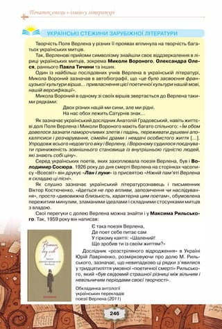 Початок епохи «-ізмів»у літературі
246
Творчість Поля Верлена у різних її проявах вплинула на творчість бага-
тьох українських митців.
Так, Верленові прийоми символізму знайшли своє віддзеркалення в лі-
риці українських митців, зокрема Миколи Вороного, Олександра Оле-
ся, раннього Павла Тичини та інших.
Один із найбільш послідовних учнів Верлена в українській літературі,
Микола Вороний зазначав в автобіографії, що «це було засвоєння фран-
цузької культури вірша… привласнення цієї поетичної культури нашій мові,
нашій версифікації».
Микола Вороний в одному зі своїх віршів звертається до Верлена таки-
ми рядками:
Двох різних націй ми сини, але ми рідні.
На нас обох лежить Сатурнів знак…
Як зазначає український дослідник Анатолій Градовський, навіть життє-
ві долі Поля Верлена і Миколи Вороного мають багато спільного: «Їм обом
довелося зазнати паморочливих злетів і падінь, переживати душевні апо-
каліпсиси і розчарування, сімейні драми і невдачі особистого життя […].
Упродовж всього недовгого віку і Верлену, і Вороному судилося поєднува-
ти приниженість зовнішнього становища із внутрішньою гідністю людей,
які знають собі ціну».
Серед українських поетів, яких захоплювала поезія Верлена, був і Во-
лодимир Сосюра. 1926 року до дня смерті Верлена на сторінках часопи-
су «Всесвіт» він друкує «Лан і луни» із присвятою «Ніжній пам’яті Верлена
я складаю ці пісні».
Як слушно зазначає український літературознавець і письменник	
Віктор Костюченко, «йдеться не про впливи, запозичення чи наслідуван-
ня», просто «дивовижна близькість, характерна цим поетам», обумовлена
пережитим минулим, зламаними ідеалами і складними стосунками митців
з владою.
Свої перегуки с долею Верлена можна знайти і у Максима Рильсько-
го. Так, 1959 року він написав:
Є така поезія Верлена,
Де поет себе питає сам
У гіркому каятті: «Шалений!
Що зробив ти із своїм життям?»
Дослідник «розстріляного відродження» в Україні
Юрій Лавріненко, розмірковуючи про долю М. Риль-
ського, зазначає, що невипадково ці рядки з’явилися
у тридцятиліття умовної «поетичної смерті» Рильсько-
го, який «був свідомий страшної різниці між вільним і
невільничим періодами своєї творчості».
Українські стежини зарубіжної літератури
Обкладинка антології
українських перекладів
поезії Верлена (2011)
 