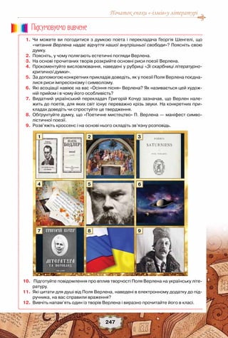 Початок епохи «-ізмів»у літературі
247
	 1.	 Чи можете ви погодитися з думкою поета і перекладача Георгія Шенгелі, що
«читання Верлена надає відчуття нашої внутрішньої свободи»? Поясніть свою
думку.
	 2.	 Поясніть, у чому полягають естетичні погляди Верлена.
	 3.	 На основі прочитаних творів розкрийте основні риси поезії Верлена.
	 4.	 Прокоментуйте висловлювання, наведені у рубриці «Зі скарбниці літературно-
критичної думки».
	 5.	 За допомогою конкретних прикладів доведіть, як у поезії Поля Верлена поєдна-
лися риси імпресіонізму і символізму.
	 6.	 Які асоціації навіює на вас «Осіння пісня» Верлена? Як називається цей худож-
ній прийом і в чому його особливість?
	 7.	 Видатний український перекладач Григорій Кочур зазначав, що Верлен нале-
жить до поетів, для яких світ існує переважно крізь звуки. На конкретних при-
кладах доведіть чи спростуйте це твердження.
	 8.	 Обґрунтуйте думку, що «Поетичне мистецтво» П. Верлена — маніфест симво-
лістичної поезії.
	 9.	 Розв’яжіть кроссенс і на основі нього складіть зв’язну розповідь.
	10.	 Підготуйте повідомлення про вплив творчості Поля Верлена на українську літе-
ратуру.
	11.	 Які цитати для душі від Поля Верлена, наведені в електронному додатку до під-
ручника, на вас справили враження?
	12.	 Вивчіть напам’ять один із творів Верлена і виразно прочитайте його в класі.
Пiдсумовуc-мо вивчене
1
4
7
2
5
8
3
6
9
 