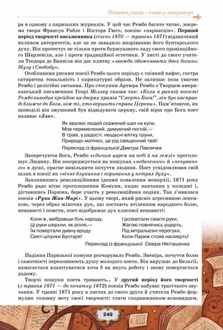 Початок епохи «-ізмів»у літературі
249
ра в одному з паризьких журналів. У цей час Рембо багато читає, зокре-
ма твори Франсуа Рабле і Віктора Гюго, поезію «парнасців». Перший
період творчості письменника (січень 1870 — травень 1871) відзначений
впливом авторитетів, але це не завадило визріванню його бунтарського
духу. Він протестує не тільки проти буржуазного ладу свого провінційно-
го Шарлевіля, але і проти традиційної естетики. У листі до свого учите-
ля Теодора де Банвіля він дає клятву «завжди обожнювати двох богинь:
Музу і Свободу».
Особливими рисами поезії Рембо цього періоду є гнівний пафос, гостра
сатирична тональність і карикатурні образи.  Не залишає поза увагою
Рембо і релігійні питання. Про стосунки Артюра Рембо з Творцем амери-
канський письменник Генрі Міллер сказав так: «Коли в ранній юності
Рембо виводив крейдою на дверях храмів “Смерть Бога!”, він був насправ-
ді ближче до Бога, ніж ті, хто вершить справи Церкви». Пам’ятаючи, як
щонеділі він змушений був відвідувати церкву, свій вірш про Бога поет
називає «Зло».
Як звалює людей скажений шал на купи,
Мов перемелений, димуючий погній,—
В траві, у радості, нещасні влітку труни,
Природо-матінко, це рід священний твій!
Переклад із французької Дмитра Павличка
Заперечуючи Бога, Рембо «єдиним царем на небі й на землі» проголо-
шує Людину. Він зосереджується на пошуках «небаченого» й «нечувано-
го» в душі, прагне вивільнити почуття людини. Поет усвідомлював свій
шлях в поезії як «вічне блукання і поривання у нетрях духу».
Захопившись революційними ідеями повалення монархії, 1871 року
Рембо радо вітає проголошення Комуни, кидає навчання у коледжі і,
діставшись Парижа, бере участь у революційних подіях. Так з’явилася
поезія «Руки Жан-Марі». У цьому творі, який рясніє агресивною лекси-
кою, через образ жіночих рук, що постають втіленням народного болю,
ненависті і помсти, поет відображає дух класової ненависті:
Коли ж, ввібравши біль народу, 
Ці руки шерхли, як рілля,— 
Їм повертали дивну вроду 
Святі цілунки Бунтаря! 
I розквітали смаглі руки, 
Жагою повнячись ущерть, 
Під мітральезні перегуки, 
Коли Париж стояв насмерть! 
Падіння Паризької комуни розчарувало Рембо. Зневіра, почуття болю
і самотності переповнюють душу молодого поета. Він вирушає до Бельгії,
намагається влаштуватися хоча б на якусь роботу і знову повертається
додому.
Творчі пошуки поета тривають… У  другий період його творчості
(з травня 1871 — до початку 1872) поезія Рембо набуває трагічного зву-
чання. У травні 1871 року в листах до свого друга й учителя Рембо фор-
мулює головну мету своєї творчості: стати сподвижником-ясновидцем.
         Переклад із французької Севіра Нікіташенка
 