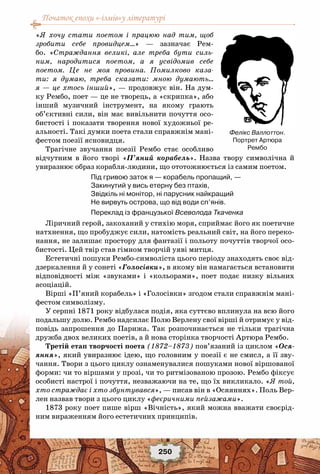 Початок епохи «-ізмів»у літературі
250
«Я хочу стати поетом і працюю над тим, щоб
зробити себе провидцем…» — зазначає Рем-
бо. «Страждання великі, але треба бути силь-
ним, народитися поетом, а я усвідомив себе
поетом. Це не моя провина. Помилково каза-
ти: я думаю, треба сказати: мною думають…
я — це хтось інший», — продовжує він. На дум-
ку Рембо, поет — це не творець, а «скрипка», або
інший музичний інструмент, на якому грають
об’єктивні сили, він має вивільнити почуття осо-
бистості і показати творення нової художньої ре-
альності. Такі думки поета стали справжнім мані-
фестом поезії ясновидця.
Трагічне звучання поезії Рембо стає особливо
відчутним в його творі «П’яний корабель». Назва твору символічна й
увиразнює образ корабля-людини, що ототожнюється із самим поетом.
Під гривою заток я — корабель пропащий, —
Закинутий у вись етерну без птахів,
Звідкіль ні монітор, ні парусник найкращий
Не вирвуть острова, що від води сп’янів.
Переклад із французької Всеволода Ткаченка
Ліричний герой, закоханий у стихію моря, сприймає його як поетичне
натхнення, що пробуджує сили, натомість реальний світ, на його переко-
нання, не залишає простору для фантазії і польоту почуттів творчої осо-
бистості. Цей твір став гімном творчій уяві митця.
Естетичні пошуки Рембо-символіста цього періоду знаходять своє від-
дзеркалення й у сонеті «Голосівки», в якому він намагається встановити
відповідності між «звуками» і «кольорами», поет подає низку вільних
асоціацій.
Вірші «П’яний корабель» і «Голосівки» згодом стали справжнім мані-
фестом символізму.
У серпні 1871 року відбулася подія, яка суттєво вплинула на всю його
подальшу долю. Рембо надсилає Полю Верлену свої вірші й отримує у від-
повідь запрошення до Парижа. Так розпочинається не тільки трагічна
дружба двох великих поетів, а й нова сторінка творчості Артюра Рембо.
Третій етап творчості поета (1872–1873) пов’язаний із циклом «Ося-
яння», який увиразнює ідею, що головним у поезії є не смисл, а її зву-
чання. Твори з цього циклу ознаменувалися пошуками нової віршованої
форми: чи то віршами у прозі, чи то ритмізованою прозою. Рембо фіксує
особисті настрої і почуття, незважаючи на те, що їх викликало. «Я той,
хто страждає і хто збунтувався», — писав він в «Осяяннях». Поль Вер-
лен назвав твори з цього циклу «феєричними пейзажами».
1873 року поет пише вірш «Вічність», який можна вважати своєрід-
ним вираженням його естетичних принципів.
Фелікс Валлоттон.
Портрет Артюра
Рембо  
 