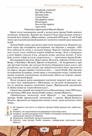 Початок епохи «-ізмів»у літературі
251
Я знайшов, знайшов!
Що? Вічну Жизнь.
Це моря шовк
I сонця бризь.
Тож держись завіту,
Вічная душе,
Хоть ніч без привіту
I день пече.
Переклад із французької Миколи Лукаша
Проте після талановитих поезій у молоді роки Артюр Рембо вирішує
залишити літературу. Відмова від творчості була проголошена поетом в
останній його книжці «Літо в пеклі», написаній 1873 року. У ній Рембо
звітує про власний духовний розвиток і констатує повний крах юнацьких
надій.
Артюр Рембо згадує про дитячі мрії стати журналістом. Бажаючи пи-
сати статті про географічні дослідження, він вирушає у мандри. «Мій
день підійшов до кінця, я залишаю Європу. Морське повітря пропалить
мені легені, сонце невідомих широт видубить шкіру… Коли я повернуся,
у мене будуть сталеві м’язи, засмагла шкіра, шалений погляд… У мене
буде золото; я буду вільним і жорстоким…» — проголошує Артюр Рембо.
Він мандрував Англією, Німеччиною, Бельгією, побував у Єгипті та на
Капрі, в Занзібарі і Малазії, Ефіопії та Індонезії… «Я занурювався в мрії
про хрестові походи, про зниклих безвісти відкривачів нових земель, про
республіки, які не мали історії, про задушені релігійні війни, про револю-
ції моралі, про рух народів і континентів», — писав Рембо. Він торгував
на паризьких бульварах, косив траву у голландських селах, служив най-
маним солдатом голландських колоніальних військ на Суматрі, працю-
вав у торговельній фірмі.
Після чотирьох років дивовижної поетичної творчості цей поет, яко-
го свого часу порівнювали з Шекспіром, за наступні вісімнадцять ро-
ків не написав жодного поетичного рядка. Французький письменник
А. Камю назвав це «самогубством духу».
Смертельно хворий, він повертається на Батьківщину лише 1891 року.
10 листопада 1891 року Артюр Рембо помер у лікарні Марселя…
«Найдивніший поетичний геній Франції» — так схарактеризув
Артюра Рембо французький письменник і критик Жорж-Емануель
Клансьє. Зрозуміти це твердження можна тільки, якщо вчитатися в його
твори…
	 1.	 Які відомості про життя та творчість Артюра Рембо вразили вас найбільше і
чому?
	 2.	 Розкажіть, які події вплинули на формування світогляду поета.
	 3.	 Згадайте, що вам уже відомо про А. Рембо із попередніх матеріалів підручника,
присвячених творчості П. Верлена.
	 4.	 Поміркуйте, чому Рембо так рано залишив поезію.
	 5.	 Поясніть, чому Артюра Рембо називали «найдивнішим поетичним генієм
Франції».
?
 