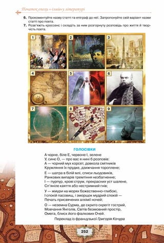 Початок епохи «-ізмів»у літературі
252
	 6.	 Прокоментуйте назву статті та епіграф до неї. Запропонуйте свій варіант назви
статті про поета.
	 7.	 Розв’яжіть кроссенс і складіть за ним розгорнуту розповідь про життя й твор-
чість поета.
Голосівки
А чорне, біле Е, червоне І, зелене
У, синє О, — про вас я нині б розповів:
А — чорний мух корсет, довкола смітників
Кружляння їх прудке, дзижчання тороплене;
Е — шатра в білій млі, списи льодовиків,
Ранкових випарів тремтіння незбагненне;
І — пурпур, крові струм, прекрасних уст шалене,
Сп’яніле каяття або нестримний гнів;
У — жмури на морях божественно-глибокі,
І спокій пасовищ, і зморщок мудрий спокій —
Печать присвячених алхімії ночей;
О — неземна Сурма, де скрито скрегіт гострий,
Мовчання Янголів, Світів безмовний простір,
Омега, блиск його фіалкових Очей.
Переклад із французької Григорія Кочура
1
4
7
2
5
8
3
6
9
 
