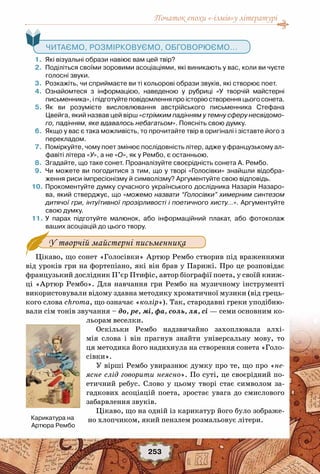 Початок епохи «-ізмів»у літературі
253
   Читаємо, розмірковуємо, обговорюємо...
	 1.	 Які візуальні образи навіює вам цей твір?
	 2.	 Поділіться своїми зоровими асоціаціями, які виникають у вас, коли ви чуєте
голосні звуки.
	 3.	 Розкажіть, чи сприймаєте ви ті кольорові образи звуків, які створює поет.
	 4.	 Ознайомтеся з інформацією, наведеною у рубриці «У творчій майстерні	
письменника», і підготуйте повідомлення про історію створення цього сонета.
	 5.	 Як ви розумієте висловлювання австрійського письменника Стефана	
Цвейга, який назвав цей вірш «стрімким падінням у темну сферу несвідомо-
го, падінням, яке вдавалось небагатьом». Поясніть свою думку.
	 6.	 Якщо у вас є така можливість, то прочитайте твір в оригіналі і зіставте його з
перекладом.
	 7.	 Поміркуйте, чому поет змінює послідовність літер, адже у французькому ал-
фавіті літера «У», а не «О», як у Рембо, є останньою.
	 8.	 Згадайте, що таке сонет. Проаналізуйте своєрідність сонета А. Рембо.
	 9.	 Чи можете ви погодитися з тим, що у творі «Голосівки» знайшли відобра-
ження риси імпресіонізму й символізму? Аргументуйте свою відповідь.
	10.	Прокоментуйте думку сучасного українського дослідника Назарія Назаро-
ва, який стверджує, що «можемо назвати “Голосівки” химерним синтезом
дитячої гри, інтуїтивної прозірливості і поетичного хисту…». Аргументуйте
свою думку.
	11.	У парах підготуйте малюнок, або інформаційний плакат, або фотоколаж	
ваших асоціацій до цього твору.
Цікаво, що сонет «Голосівки» Артюр Рембо створив під враженнями
від уроків гри на фортепіано, які він брав у Парижі. Про це розповідає
французький дослідник П’єр Птифіс, автор біографії поета, у своїй книж-
ці «Артюр Рембо». Для навчання гри Рембо на музичному інструменті
використовували відому здавна методику хроматичної музики (від грець-
кого слова chroma, що означає «колір»). Так, стародавні греки уподібню-
вали сім тонів звучання – до, ре, мі, фа, соль, ля, сі — семи основним ко-
льорам веселки. 
Оскільки Рембо надзвичайно захоплювала алхі-
мія слова і він прагнув знайти універсальну мову, то
ця методика його надихнула на створення сонета «Голо-
сівки».
У вірші Рембо увиразнює думку про те, що про «не-
ясне слід говорити неясно». По суті, це своєрідний по-
етичний ребус. Слово у цьому творі стає символом за-
гадкових асоціацій поета, зростає увага до смислового
забарвлення звуків.
Цікаво, що на одній із карикатур його було зображе-
но хлопчиком, який пензлем розмальовує літери. 
У творчій майстерні письменника
Карикатура на
Артюра Рембо  
 