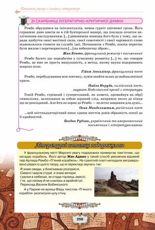 Початок епохи «-ізмів»у літературі
256
У французькому місті Марселі увагу подорожніх привертає пам’ятник, що
нагадує корабель. Його автор Жан Адамо у такий спосіб увіковічив відомий
твір Артюра Рембо «П’яний корабель». На гранітній плиті неподалік вигравіро-
вано рядки із цього твору, що в перекладі звучать так:
Я знаю овиди, у блискавках розприслі,
Смерчі і вирла струй, я знаю вечори
І ранки в небесах, як стада горлиць звислі,
І те, що нікому й не снилось в мрійній грі.
Переклад Василя Бобинського
А у Парижі на вулиці Феру текстом «П’яного
корабля» розписали цілу стіну.
Літературні нотатки подорожнього
Зі скарбниці літературно-критичної думки
Рембо обрушився на інтелектуалів, немов гуркіт квітневої грози. Його
справжнє диво зовсім не в тій бунтарської манері, що поклала початок не-
зліченним наслідуванням. […] дивовижна новизна його була у тому, що за-
ради здобуття своєї магічної сили, своєї самотності і своєї чарівності слово
відмовлялося ставати на службу ідеї. Починаючи з Рембо, поезія перестає
бути милою і перетворюється […] на небезпечну зброю…
Жан Кокто, французький режисер і письменник
Рембо багато що передбачив у сучасному розвитку […] те, що говорив
Рембо, це вже не проста вишуканість, а метод, якому науки відкривають
широке поле.
Гійом Аполлінер, французький поет
Рембо, перебудувавши всю поетику, зумів знайти шлях до найшаленішої
краси.
Пабло Неруда, чилійський поет,
лауреат Нобелівської премії з літератури
Геній Рембо, стрімкий і суперечливий, як комета, промайнув на обрії
символізму, залишивши за собою зоряний слід, напрямок якого до кінця
ще не розгаданий. Але йти по зорях до Рембо — нелегке завдання для душі…
Осип Мандельштам, російський поет
…цей шістнадцятирічний юнак одним жестом довів образність поезії до
її крайностей.
Богдан Рубчак, український та американський
письменник і літературознавець
 