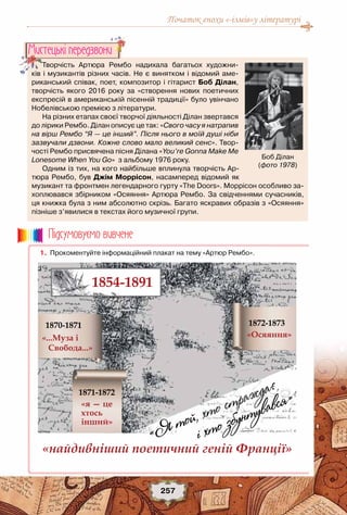 Початок епохи «-ізмів»у літературі
257
Творчість Артюра Рембо надихала багатьох художни-
ків і музикантів різних часів. Не є винятком і відомий аме-
риканський співак, поет, композитор і гітарист Боб Ділан,
творчість якого 2016 року за «створення нових поетичних
експресій в американській пісенній традиції» було увінчано
Нобелівською премією з літератури.
На різних етапах своєї творчої діяльності Ділан звертався
до лірики Рембо. Ділан описує це так: «Свого часу я натрапив
на вірш Рембо “Я — це інший”. Після нього в моїй душі ніби
зазвучали дзвони. Кожне слово мало великий сенс». Твор-
чості Рембо присвячена пісня Ділана «You’re Gonna Make Me
Lonesome When You Go»  з альбому 1976 року.
Одним із тих, на кого найбільше вплинула творчість Ар-
тюра Рембо, був Джім Моррісон, насамперед відомий як
музикант та фронтмен легендарного гурту «The Doors». Моррісон особливо за-
хоплювався збірником «Осяяння» Артюра Рембо. За свідченнями сучасників,
ця книжка була з ним абсолютно скрізь. Багато яскравих образів з «Осяяння»
пізніше з’явилися в текстах його музичної групи.
Мистецькi передзвони
Боб Ділан
(фото 1978)
	 1.	 Прокоментуйте інформаційний плакат на тему «Артюр Рембо».
Пiдсумовуc-мо вивчене
 