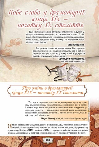 259
Нове слово у драматургії
кінця ХІХ —
Що найбільше може збудити оптимістичні думки у
літературного переглядача, то се новітня драма. В сій
власній обладі література «кінця віку» промовила справді	
нове слово, пробила нову стежку «в містичнім гаю»	
літературних форм.
                                                                  Леся Українка
початку ХХ століття
Про зміни в драматургії
кінця ХІХ – початку ХХ століття
Зміна світогляду людини другої половини ХІХ століття, криза у мис-
тецтві, занепад реалізму зумовили появу нових тенденцій у розвитку
драматургії кінця ХІХ – початку ХХ ст., у результаті яких виникла «нова
драма». Поновимо у пам’яті основні відомості про цю художню форму.
Те, що з першого погляду характеризує сучасну дра-
му, це, насамперед, послаблення… зовнішньої дії, а потім
і чітко виражена тенденція якнайглибшого занурення у
людську совість, і приділення великої ваги моральним
проблемам, і нарешті, пошуки… якоїсь нової поезії, більш
абстрактної, ніж стара.
Моріс Метерлінк, бельгійський драматург
Театр  не може нести задоволення. Він порушує
своє призначення, якщо не виводить вас із себе…
Функція театру полягає у тому, щоб збуджувати
людей, примушувати їх думати…
                                     Джордж Бернард Шоу,
англійський драматург
 