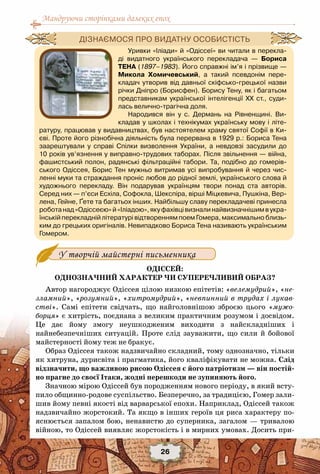 Мандруючи сторінками далеких епох
26
У творчій майстерні письменника
Одіссей:
однозначний характер чи суперечливий образ?
Автор нагороджує Одіссея цілою низкою епітетів: «велемудрий», «не-
зламний», «розумний», «хитромудрий», «невпинний в трудах і лукав-
стві». Самі епітети свідчать, що найголовнішою зброєю цього «мужо-
борця» є хитрість, поєднана з великим практичним розумом і досвідом.
Це дає йому змогу неушкодженим виходити з найскладніших і
найнебезпечніших ситуацій. Проте слід зауважити, що сили й бойової
майстерності йому теж не бракує.
Образ Одіссея також надзвичайно складний, тому однозначно, тільки
як хитруна, дурисвіта і прагматика, його кваліфікувати не можна. Слід
відзначити, що важливою рисою Одіссея є його патріотизм — він постій-
но прагне до своєї Ітаки, жодні перешкоди не зупиняють його.
Значною мірою Одіссей був породженням нового періоду, в який всту-
пило общинно-родове суспільство. Безперечно, за традицією, Гомер зали-
шив йому певні якості від варварської епохи. Наприклад, Одіссей також
надзвичайно жорстокий. Та якщо в інших героїв ця риса характеру по-
яснюється запалом бою, ненавистю до суперника, загалом — тривалою
війною, то Одіссей виявляє жорстокість і в мирних умовах. Досить при-
Уривки «Іліади» й «Одіссеї» ви читали в перекла-
ді видатного українського перекладача — Бориса
Тена (1897–1983). Його справжні ім’я і прізвище —
Микола Хомичевський, а такий псевдонім пере-
кладач утворив від давньої скіфсько-грецької назви
річки Дніпро (Борисфен). Борису Тену, як і багатьом
представникам української інтелігенції ХХ ст., суди-
лась велично-трагічна доля.
Народився він у с.  Дермань на Рівненщині. Ви-
кладав у школах і технікумах українську мову і літе-
ратуру, працював у видавництвах, був настоятелем храму святої Софії в Ки-
єві. Проте його різнобічна діяльність була перервана в 1929 р.: Бориса Тена
заарештували у справі Спілки визволення України, а невдовзі засудили до	
10 років ув’язнення у виправно-трудових таборах. Після звільнення — війна,
фашистський полон, радянські фільтраційні табори. Та, подібно до гомерів-
ського Одіссея, Борис Тен мужньо витримав усі випробування й через чис-
ленні муки та страждання проніс любов до рідної землі, українського слова й	
художнього перекладу. Він подарував українцям твори понад ста авторів.	
Серед них — п’єси Есхіла, Софокла, Шекспіра, вірші Міцкевича, Пушкіна, Вер-
лена, Гейне, Ґете та багатьох інших. Найбільшу славу перекладачеві принесла
роботанад«Одіссеєю»й«Іліадою»,якуфахівцівизналинайвизначнішимвукра-
їнській перекладній літературі відтворенням поем Гомера, максимально близь-
ким до грецьких оригіналів. Невипадково Бориса Тена називають українським	
Гомером.
Дізнаємося про видатну особистість
 