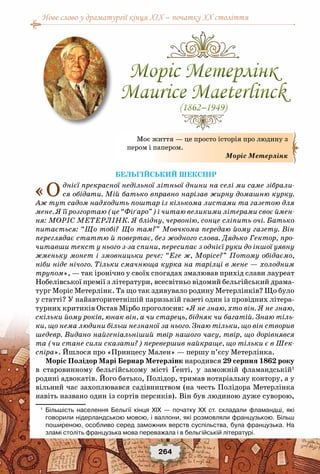 Нове слово у драматургії кінця XIX – початку XX століття
264
Бельгійський Шекспір
«Однієї прекрасної недільної літньої днини на селі ми саме зібрали-
ся обідати. Мій батько вправно нарізав жирну домашню курку.
Аж тут садом надходить поштар із кількома листами та газетою для
мене. Я її розгортаю (це “Фіґаро”) і читаю великими літерами своє ймен-
ня: МОРІС МЕТЕРЛІНК. Я блідну, червонію, сонце сліпить очі. Батько
питається: “Що тобі? Що там?” Мовчкома передаю йому газету. Він
переглядає статтю й повертає, без жодного слова. Дядько Гектор, про-
читавши текст у нього з-за спини, пересипає з однієї руки до іншої уявну
жменьку монет і змовницьки рече: “Еге ж, Морісе?” Потому обідаємо,
ніби ніде нічого. Тільки смачнюща курка на тарілці в мене — холодним
трупом», — так іронічно у своїх спогадах змалював прихід слави лауреат
Нобелівської премії з літератури, всесвітньо відомий бельгійський драма-
тург Моріс Метерлінк. Та що так здивувало родину Метерлінків? Що було
у статті? У найавторитетнішій паризькій газеті один із провідних літера-
турних критиків Октав Мірбо проголосив: «Я не знаю, хто він. Я не знаю,
скільки йому років, юнак він, а чи старець, бідняк чи багатій. Знаю тіль-
ки, що нема людини більш незнаної за нього. Знаю тільки, що він створив
шедевр. Видано найгеніальніший твір нашого часу, твір, що дорівнявся
та (чи стане сили сказати?) перевершив найкраще, що тільки є в Шек-
спіра». Йшлося про «Принцесу Мален» — першу п’єсу Метерлінка.
Моріс Полідор Марі Бернар Метерлінк народився 29 серпня 1862 року
в старовинному бельгійському місті Ґенті, у заможній фламандській1
родині адвокатів. Його батько, Полідор, тримав нотаріальну контору, а у
вільний час захоплювався садівництвом (на честь Полідора Метерлінка
навіть названо один із сортів персиків). Він був людиною дуже суворою,
1
	 Більшість населення Бельгії кінця ХІХ — початку ХХ ст. складали фламандці, які
говорили нідерландською мовою, і валлони, які розмовляли французькою. Більш
поширеною, особливо серед заможних верств суспільства, була французька. На
зламі століть французька мова переважала і в бельгійській літературі.
Моє життя — це просто історія про людину з
пером і папером.
Моріс Метерлінк
Моріс Метерлінк
Maurice Maeterlinck
(1862–1949)
Моріс Метерлінк
Maurice Maeterlinck
(1862–1949)
 