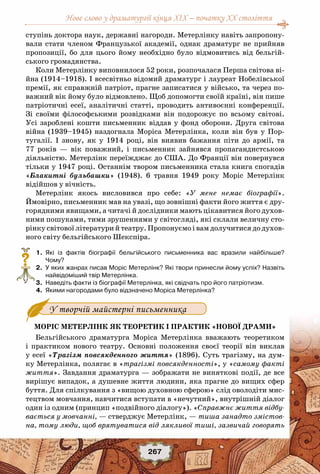 Нове слово у драматургії кінця XIX – початку XX століття
267
ступінь доктора наук, державні нагороди. Метерлінку навіть запропону-
вали стати членом Французької академії, однак драматург не прийняв
пропозиції, бо для цього йому необхідно було відмовитись від бельгій-
ського громадянства.
Коли Метерлінку виповнилося 52 роки, розпочалася Перша світова ві-
йна (1914–1918). І всесвітньо відомий драматург і лауреат Нобелівської
премії, як справжній патріот, прагне записатися у військо, та через по-
важний вік йому було відмовлено. Щоб допомогти своїй країні, він пише
патріотичні есеї, аналітичні статті, проводить антивоєнні конференції.
Зі своїми філософськими розвідками він подорожує по всьому світові.
Усі зароблені кошти письменник віддав у фонд оборони. Друга світова
війна (1939–1945) наздогнала Моріса Метерлінка, коли він був у Пор-
тугалії. І знову, як у 1914 році, він виявив бажання піти до армії, та
77 років — вік поважний, і письменник зайнявся пропагандистською
діяльністю. Метерлінк переїжджає до США. До Франції він повернувся
тільки у 1947 році. Останнім твором письменника стала книга спогадів
«Блакитні бульбашки» (1948). 6 травня 1949 року Моріс Метерлінк
відійшов у вічність.
Метерлінк якось висловився про себе: «У мене немає біографії».
Ймовірно, письменник мав на увазі, що зовнішні факти його життя є дру-
горядними явищами, а читачі й дослідники мають цікавитися його духов-
ними пошуками, тими зрушеннями у світогляді, які склали величну сто-
рінку світової літератури й театру. Пропонуємо і вам долучитися до духов-
ного світу бельгійського Шекспіра.
	 1.	 Які із фактів біографії бельгійського письменника вас вразили найбільше?
Чому?
	 2.	 У яких жанрах писав Моріс Метерлінк? Які твори принесли йому успіх? Назвіть
найвідоміший твір Метерлінка.
	 3.	 Наведіть факти із біографії Метерлінка, які свідчать про його патріотизм.
	 4.	 Якими нагородами було відзначено Моріса Метерлінка?
Моріс Метерлінк як теоретик і практик «нової драми»
Бельгійського драматурга Моріса Метерлінка вважають теоретиком
і практиком нового театру. Основні положення своєї теорії він виклав
у есеї «Трагізм повсякденного життя» (1896). Суть трагізму, на дум-
ку Метерлінка, полягає в «трагізмі повсякденності», у «самому факті
життя». Завдання драматурга — зображати не виняткові події, де все
вирішує випадок, а душевне життя людини, яка прагне до вищих сфер
буття. Для спілкування з «вищою духовною сферою» слід оволодіти мис-
тецтвом мовчання, навчитися вступати в «нечутний», внутрішній діалог
один із одним (принцип «подвійного діалогу»). «Справжнє життя відбу-
вається у мовчанні, — стверджує Метерлінк, — тиша занадто змістов-
на, тому люди, щоб врятуватися від лякливої тиші, зазвичай говорять
?
У творчій майстерні письменника
 