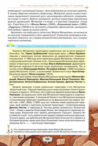 Нове слово у драматургії кінця XIX – початку XX століття
269
необхідності «активізації театру», його наближенні до сучасних проблем.
У цілому зберігши умовність символізму, Метерлінк шукає шляхи подо-
лання приреченості людської долі, одухотворення дійсності, утверджен-
ня істини і в житті. Замість пасивності, що була характерна персонажам
ранньої драматургії, Метерлінк і в теорії, і в практиці стверджує «театр
дії». Герої його п’єс «Монна Ванна» (1902), «Блакитний птах» (1908),
«Заручини» (1918) та ін. вступають у боротьбу з фатальністю, захищають
свої свободу і право на власне життя.
Зрушення, що відбулися у світогляді Моріса Метерлінка, не вплинули
на загальну спрямованість його драматургії. Символізм залишився осно-
вою його творчості, як у період песимістичного містицизму, так і в період
героїчного оптимізму.
	 1.	 Хто з українських митців перекладав твори Моріса Метерлінка?
	 2.	 Розкажіть історію українських перекладів п’єси М. Метерлінка «Блакитний птах».
?
Творчість Метерлінка перекладали українською ще за життя відомого
бельгійця. Так, Павло Грабовський перекладав вірші, а Леся Українка
першою з українських митців звернулася до драматургічної спадщини
письменника. У 1900 році вона переклала драму Метерлінка «Неминуча»
та філософський есей «Оливне гілля». Під впливом Метерлінка були сфор-
мовані літературно-естетичні погляди Ольги Кобилянської. Драматургія
Метерлінка надихала й багатьох інших українських письменників. Так, в
основу поеми Олександра Олеся «По дорозі в Казку» (1908) покладено
драму Метерлінка «Сліпі», а за мотивами «Блакитного птаха» Іван Кочер-
га написав драму «Пісня в келиху» (1910).
У різні часи окремі твори Моріса Метерлінка перекладали Микола Во-
роний, Микола Терещенко, Максим Рильський, Євген Тимченко, Ма-
рія Грінченко, Наталя Кобринська, Степан Грицюк, Дмитро Чистяк та
інші.
Цікавою вважаємо історію українських перекладів п’єси Метерлінка
«Блакитний птах». Перший переклад цього твору під назвою «Синя пташка»
з’явився в Україні у 1918 році, його здійснив відомий мовознавець Євген
Тимченко. За радянських часів твір Метерлінка перекладали у скорочен-
ні, з великими купюрами. У незалежній Україні п’єса Метерлінка виходила
у калькованому перекладі з російської (а не французької) під назвою «Си-
ній птах» (1997, 2005). У 2007 році світ побачив новий український пере-
клад, який зробив з оригіналу сучасний перекладач і літературознавець
Дмитро Чистяк. У перекладі Д. Чистяка драма називається «Блакитний
птах». «Згідно з думкою Олександра Блока, ми повернули в перекладі пи-
тому назву “Блакитний птах” замість заяложеного “Синього”. Блакить-бо
у символістській, та й у романтичній традиції завжди позначала ідеальне.
З усього видно, що ідеалом для Метерлінка було вічне життя в гармонії зі
Світовим Началом, однак воно було б можливе тільки після осягнення всіх
таємниць буття…», — наголошує перекладач.
Українські стежини зарубіжної літератури
 