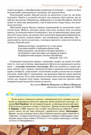 Мандруючи сторінками далеких епох
27
гадати розправу з обеззброєними женихами й особливо — страту за його
наказом раба і дванадцятьох служниць, які зрадили його.
Розсудливий хазяїн, Одіссей ніколи не випустить із рук те, що йому
належить. Навіть у складній ситуації, яка загрожує його життю, він не
забуває про вигоду. Наприклад, вибравшись із печери Поліфема, Одіссей
думає не лише про врятування, а ще й прихоплює отару овець, яка нале-
жала циклопу.
Обачливий розум Одіссея завжди спрямований на досягнення прак-
тичної мети. Мабуть, значною мірою саме вона штовхає його до різних
пригод, до пошуків нового й невідомого. Але до практицизму героя домі-
шується і щось інше, що змушує його нехтувати природною обережністю,
навіть не слухати «віщого серця», яке попереджає про небезпеку. Це —
допитливість. Ідучи до циклопа, «потвори страшної», зовсім не схожої на
людину, Одіссей каже:
Товариші мої вірні, лишайтеся тут, а тим часом
Я на своїм кораблі з гребцями своїми поїду
Певно дізнатися, що за мужі в тій країні домують, —
Чи непривітні і дикі там люди, що правди не знають,
Чи доброзичливі серцем, гостинні і богобоязні.
(Пісня IX, 173–177)
Сподівання відшукати дивних і невідомих людей, на власні очі поба-
чити те, чого ще не бачив, перетворюють Одіссея на справжнього дослід-
ника — географа, ботаніка, етнографа. Його все цікавить у нових кра-
їнах: звичаї, одяг і мораль, невідомі рослини з дивними властивостями у
країні лотофагів, соціальний і політичний устрій суспільства на острові
кіклопів, їхній побут і харчування, що вражають Одіссея своєю дикістю
і примітивністю. Та ж сама спонука штовхає його почути звабливо-смер-
тельні для людини пісні сирен, щоправда, перед цим він просить своїх
товаришів прив’язати його міцно до щогли.
За книгою Вадима Пащенка та Нінель Пащенко
«Антична література» (К., 2008)
Як ви знаєте з вивченого раніше, гомерівський епос справив значний
вплив на формування багатьох видатних діячів української культури, зо-
крема Лесі Українки. За спогадами її рідних, у новоград-волинській сади-
бі Косачів діти гралися в «Іліаду» й «Одіссею». Драматичний етюд «Іфігенія
в Тавриді» (1898) свідчить про інтерес письменниці до міфології троян-
ського циклу. На  цю тему написана і драматична поема «Кассандра».
Відомо, що ще в юнацькі роки в Лесі Українки виникла думка перекласти
«Одіссею». А серед її рукописної спадщини знайдено перекладену гекза-
метром третю пісню поеми («В Пілосі») і п’ять рядків перекладу із четвер-
тої пісні («У Лакедаймоні»).
Українські стежини зарубіжної літератури
 
