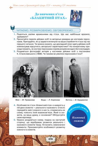 Нове слово у драматургії кінця XIX – початку XX століття
270
До вивчення п’єси
«БЛАКИТНИЙ ПТАХ»
	 1.	 Поділіться своїми враженнями від п’єси. Що вас найбільше вразило,	
здивувало?
	 2.	 Прочитайте перелік дійових осіб та авторські ремарки до костюмів персо-
нажів. Пригадайте, як ці зауваги вплинули на ваше сприйняття п’єси під час
першого читання. Чи можна сказати, що докладний опис одягу дійових осіб
компенсував відсутність авторської характеристики? На конкретному при-
кладі покажіть, як костюм персонажа сприяв розумінню вдачі його володаря.
	 3.	 Роздивіться фотографії акторів у костюмах дійових осіб з постановки	
К. Станіславського (1908). Чи такими ви уявляли персонажів п’єси?
	 4.	 Особливістю п’єси «Блакитний птах» є наявність у
ній двох сюжетів — реального і казкового. Стисло
передайте зміст кожного з них та, спираючись на
схему, поясніть їхній взаємозв’