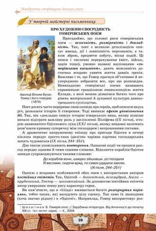 Мандруючи сторінками далеких епох
28
У творчій майстерні письменника
Про художню своєрідність
гомерівських поем
Пригадаймо, що головні риси гомерівських
поем — величність, розміреність і доклад-
ність. Так, поет з великою деталізацією опи-
сує явища, дії і зовнішність персонажів, а та-
кож зброю, предмети побуту, місця подій. Ці
описи і численні перерахування (міст, військ,
царів тощо), умовно названі науковцями «го-
мерівським каталогом», дають можливість до-
статньо яскраво уявити життя давніх греків.
Важливо і те, що Гомер прагнув об’єктивно й не-
упереджено зобразити все, про що розповідав.
Невипадково гомерівські поеми називають
справжньою грандіозною енциклопедією життя
Еллади, з якої можна дізнатися багато чого про
рівень матеріальної й духовної культури давньо-
грецького суспільства.
Поет досить часто перериває свою оповідь про героїв, щоб описати якусь
річ, розказати історію її створення. Тоді виникає ефект уповільнення
дії. Так, він «докладно описує історію ісмарського вина, якому пізніше
випало відіграти важливу роль у засліпленні Поліфема (ІХ пісня), істо-
рію знаменитого Одіссеєвого лука (ХХІ пісня), якому невдовзі належить
розв’язати криваву суперечку між господарем і непрошеними гостями.
А драматично напруженому епізоду про пригоди Одіссея в печері
кіклопа передує просто-таки ідилічно чарівна картина господарських
занять чудовиська (ІХ пісня, 244–251).
Дію також уповільнюють повторення. Однакові події чи процеси рап-
сод передає одними й тими самими словами. Відплиття кораблів Одіссея
завжди супроводжуються такими словами:
До кораблів вони, швидко зійшовши, усі посідали
Й веслами, сидячи вряд, по сивих ударили хвилях.
(ІХ пісня, 244–251)1
Однією з яскравих особливостей обох поем є використання автором
постійних епітетів. Так, Одіссей — богосвітлий, велемудрий, Ахілл —
прудконогий, Гектор — шоломосяйний. За допомогою постійних епітетів
автор увиразнює певну рису характеру героя.
Ви пам’ятаєте, що в «Іліаді» вживається багато розгорнутих порів-
нянь, тобто таких, які нагадують цілу сценку. Так само їх знаходимо
(хоча значно рідше) і в «Одіссеї». Наприклад, Гомер використовує роз-
1
	 Ш а л а г і н о в  Б. Гомерів епос // Зарубіжна література. Від Античності до початку
XIX ст. : Іст.-естет. нарис. — К., 2004.
Адольф Вільям Бугро.
Гомер і його поводир
(1874)
 