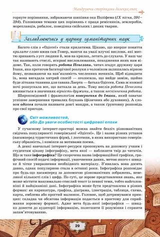 Мандруючи сторінками далеких епох
29
горнуте порівняння, зображаючи шипіння ока Поліфема (IX пісня, 391–
394). Головними темами цих порівнянь є праця ремісників, землеробів,
мореплавців, рибалок, поведінка свійських і диких тварин.
Заглиблюючись у царину гуманітарних наук
Багато слів з «Одіссеї» стали крилатими. Цікаво, що вперше поняття
крилате слово вжив сам Гомер, маючи на увазі влучні вислови, які мит-
тю зринають з уст людини й, мов на крилах, летять до слухача. У наш час
так називають стислі, яскраві висловлювання, походження яких нам ві-
доме. Так, коли говорять робота Пенелопи, читач згадує дружину царя
Ітаки, яка протягом багаторічної розлуки з чоловіком залишалась вірною
йому, незважаючи на нав’язливість численних женихів. Щоб відвадити
їх, вона вигадала хитрий спосіб  — оголосила, що вийде заміж, щойно
буде зіткана тканина для савана Лаерта — батька Одіссея. Сама ж кожної
ночі розпускала все, що наткала за день. Тому вислів робота Пенелопи
вживається в значеннях вірність дружини, а також нескінченна робота.
Широковідомий і фразеологізм повернення до Ітаки, який означає
успішне завершення тривалих блукань (фізичних або духовних). А сло-
вом одіссея почали називати довгі мандри, а також ґрунтовну розповідь
про свої пригоди.
Світ можливостей,
або До уваги особистості цифрової епохи
У сучасному інтернет-просторі можна знайти безліч різноманітних
свідчень популярності гомерівської «Одіссеї». Це і назви різних установ
(насамперед туристичних фірм), і логотипи, в яких використано гомерів-
ську образність, і комікси за мотивами поеми.
А деякі навчальні інтернет-ресурси пропонують на допомогу учням і
студентам цікаву інфографіку, мета якої — наблизити твір до читачів.
Що ж таке інфографіка? Це скорочена назва інформаційної графіки, гра-
фічний спосіб подачі інформації, унаочнення даних, метою якого є швид-
ке й чітке увиразнення необхідного матеріалу. З’явилась вона досить
давно, однак популярною стала в останні роки. Інфографіка розповідає
про будь-що насамперед за допомогою різноманітних зображень, неве-
ликої кількості слів і цифр. По суті, це зорове представлення знань, яке
може містити максимально стислий текст із певної теми, тобто найголов-
ніші й найцікавіші дані. Інфографіка може бути представлена в різних
формах: як карикатура, графіка, діаграма, ілюстрація, таблиця, схема,
карта, емблема або простий малюнок. Головне, щоб дотримувався прин-
цип: складна чи обсягова інформація подається в простому для сприй-
мання зоровому форматі. Адже мета будь-якої інфографіки — швид-
ко донести до аудиторії інформацію, полегшити її розуміння і сприяти
запам’ятовуванню.
 