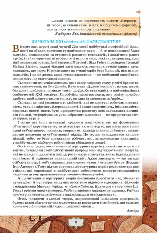 До читача ХХІ століття, або Замість Вступу
Вітаємо вас, дорогі наші читачі! Для своєї майбутньої професійної діяль-
ності ви обрали вивчення гуманітарних наук — й не помилилися! Адже
сьогодні, незважаючи на стрімкий розвиток технологій, і аналітики різних
країн, і найавторитетніші особистості нашого часу, такі як, наприклад, відо-
мий засновник операційної системи Microsoft Білл Гейтс і президент Ірландії
Майкл Хіггінс, дедалі більшої ваги надають значенню гуманітарних наук,
вважають, що через 10 років запит на гуманітаріїв буде більший, ніж на про-
грамістів. І це не дивно, адже гуманітаристика — це особливий спосіб осяг-
нення світу, це світоглядні знання.
Сьогодні ми всі усвідомлюємо, що в нашу цифрову епоху у світі бракує та-
ких особистостей, як Стів Джобс. Його гасло «Думай інакше!», не так, як усі,
без догм і шаблонів, сприяло тому, що Джобс став однією з найуспішніших
особистостей ХХІ століття. Спробуймо спрогнозувати, яку освіту потрібно
здобути, щоб досягти такого успіху, як один із засновників Apple…
Сьогодні на часі розвивати ті здібності, які не доступні роботам: креатив-
ність, уяву, ініціативу, лідерські якості. І якщо креативність, ініціативність,
лідерські якості мають бути пріоритетом розвитку всіх навчальних дисцип-
лін у школі, то формування уяви, образного мислення — це прерогатива літе-
ратурних курсів
І якщо всі інші навчальні предмети націлюють вас на формування
об’єктивної картини світу, то література як мистецтво, що міститься в пло-
щині суб’єктивного, навпаки, увиразнює індивідуальне сприйняття, нестан-
дартне мислення та суб’єктивний підхід. Це те, що не піддається алгорит-
мізації, тобто не буде притаманне роботам, які, за прогнозами аналітиків,
у майбутньому відберуть робочі місця в більшості людей.
Оскільки предметом вивчення літературних курсів у школі є витвори мис-
тецтва, то завдяки своїй суб’єктивній природі вони відточують наші почуття,
які не завжди піддаються логіці, розвивають співчуття, вчать індивідуально
сприймати й оцінювати навколишній світ. Адже мистецтво — це завжди
суб’єктивність, і «об’єктивного мистецтва немає і не може бути» (Богдан-
Ігор Антонич). Тому під час вивчення літературних курсів розвиваються такі
уміння, які спроможні в майбутньому забезпечити конкурентноздатність
людини в цьому прагматичному і технологічному світі.
А ще читання літературних творів покликано просвітити нас, збагатити
культурою. А культура, на думку всесвітньо відомого художника, філософа
і мандрівника Миколи Реріха, «є зброєю Світла. Культура є спасінням […].
Тому і радісна нива культури. Радісна навіть в найважчих справах. Радісна
навіть у напружених битвах з найтемнішим невіглаством».
Отже, читаючи художні твори, запропоновані шкільною програмою,
будемо разом збагачуватися культурою та розвивати ті здібності, які сьогодні
конче потрібні сучасній людині цифрової епохи…
Автори
…люди ніколи не перестануть читати літератур-
ні твори, оскільки саме в них ми шукаємо формулу,
здатну надати сенс нашому існуванню.
Умберто Еко, італійський письменник і філософ
3
 