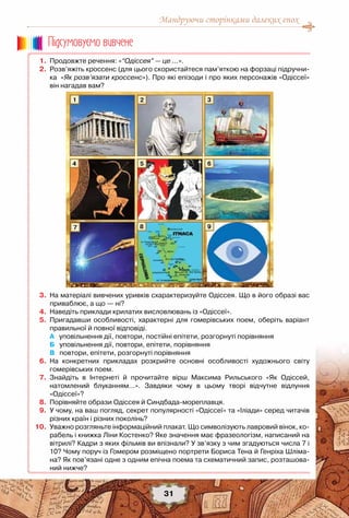 Мандруючи сторінками далеких епох
31
	 1.	 Продовжте речення: «“Одіссея” — це …».
	 2.	 Розв’яжіть кроссенс (для цього скористайтеся пам’яткою на форзаці підручни-
ка «Як розв’язати кроссенс»). Про які епізоди і про яких персонажів «Одіссеї»
він нагадав вам?
	 3.	 На матеріалі вивчених уривків схарактеризуйте Одіссея. Що в його образі вас
приваблює, а що — ні?
	 4.	 Наведіть приклади крилатих висловлювань із «Одіссеї».
	 5.	 Пригадавши особливості, характерні для гомерівських поем, оберіть варіант
правильної й повної відповіді.
		 А   уповільнення дії, повтори, постійні епітети, розгорнуті порівняння
	 	 Б   уповільнення дії, повтори, епітети, порівняння
	 	 В   повтори, епітети, розгорнуті порівняння
	 6.	 На конкретних прикладах розкрийте основні особливості художнього світу	
гомерівських поем.
	 7.	 Знайдіть в Інтернеті й прочитайте вірш Максима Рильського «Як Одіссей,	
натомлений блуканням…». Завдяки чому в цьому творі відчутне відлуння	
«Одіссеї»?
	 8.	 Порівняйте образи Одіссея й Синдбада-мореплавця.
	 9.	 У чому, на ваш погляд, секрет популярності «Одіссеї» та «Іліади» серед читачів
різних країн і різних поколінь?
	10.	 Уважно розгляньте інформаційний плакат. Що символізують лавровий вінок, ко-
рабель і книжка Ліни Костенко? Яке значення має фразеологізм, написаний на
вітрилі? Кадри з яких фільмів ви впізнали? У зв’язку з чим згадуються числа 7 і
10? Чому поруч із Гомером розміщено портрети Бориса Тена й Генріха Шліма-
на? Як пов’язані одне з одним епічна поема та схематичний запис, розташова-
ний нижче?
Пiдсумовуc-мо вивчене
1
4
7
5
8
3
9
6
2
 