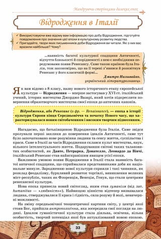 Мандруючи сторінками далеких епох
33
Як вам відомо з 8 класу, назву нового історичного етапу європейської
культури — Відродження — вперше застосував у ХVI ст. італійський
учений, історик мистецтва Джорджо Вазарі, який хотів підкреслити по-
вернення образотворчого мистецтва своєї епохи до античних канонів.
Відродження, або Ренесанс (з фр. — Renaissance), — епоха в історії
культури Європи кінця Cередньовіччя та початку Нового часу, що ха-
рактеризувалася новим світобаченням і високим творчим піднесенням.
Нагадаємо, що батьківщиною Відродження була Італія. Саме звідси
пролунали перші заклики до повернення ідеалів Античності, саме тут
було започатковано нове розуміння людини та сенсу життя, суспільства і
краси. Саме в Італії за часів Відродження склався культ мистецтва, наук,
вільного інтелектуального життя. Подарувавши світові таких таланови-
тих особистостей, як Данте, Петрарка, Донателло, Леонардо да Вінчі,
італійський Ренесанс став найяскравішим явищем усієї епохи.
Важливою умовою появи Відродження в Італії стала наявність бага-
тої античної спадщини, що сприймалася представниками доби як націо-
нальне минуле. Зародженню нової культури сприяли і такі чинники, як
розклад феодалізму, бурхливий розвиток торгівлі, виникнення великих
міст-республік, таких як Флоренція, Венеція, Генуя, що стали центрами
ренесансної культури.
Нова епоха принесла новий світогляд, яким став гуманізм (від лат.
humanitas — «людяність»). Найвищою цінністю відтепер визнавалася
людина, стверджувалися її краса і гідність, сила розуму й волі, невичерп-
ні можливості.
На зміну середньовічної теоцентричної картини світу, у центрі якої
стояв Бог, прийшла антропологічна, яка зосередила свої погляди на лю-
дині. Ідеалом гуманістичної культури стала діяльна, освічена, вільна
особистість, творчий потенціал якої був актуалізований новою епохою.
Відродження в Італії
 Використовуючи вже відому вам інформацію про добу Відродження, підготуйте  
     повідомлення про значення цієї епохи в культурному розвитку людства.
 Пригадайте, твори яких письменників доби Відродження ви читали. Які з них вас
     вразили найбільше? Чому?
…наявність багатої культурної спадщини Античності,
відчуття близькості й спорідненості з нею є необхідними пе-
редумовами появи Ренесансу. Саме такою країною була Іта-
лія, тож закономірно, що на її терені з’явився й розквітнув
Ренесанс у його класичній формі…
Дмитро Наливайко,
український літературознавець
 