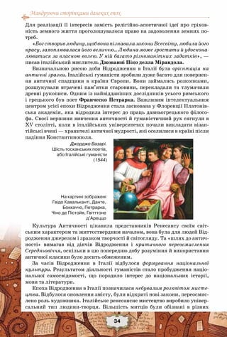 Мандруючи сторінками далеких епох
34
Для реалізації її інтересів замість релігійно-аскетичної ідеї про гріхов-
ність земного життя проголошувалося право на задоволення земних по-
треб.
«Богстворивлюдину,щобвонапізнавалазакониВсесвіту,любилайого
красу, захоплювалася його величчю… Людина може зростати й удоскона-
люватися за власною волею. У ній багато різноманітних задатків», —
писав італійський мислитель Джованні Піко делла Мірандола.
Визначальною рисою доби Відродження в Італії була орієнтація на
античні зразки. Італійські гуманісти зробили дуже багато для повернен-
ня античної спадщини в країни Європи. Вони займались розкопками,
розшукували втрачені пам’ятки старовини, перекладали та тлумачили
древні рукописи. Одним із найвідданіших дослідників усього римського
і грецького був поет Франческо Петрарка. Важливим інтелектуальним
центром усієї епохи Відродження стала заснована у Флоренції Платонів-
ська академія, яка відродила інтерес до праць давньогрецького філосо-
фа. Своєї вершини вивчення античності й гуманістичний рух сягнули в
ХV столітті, коли в італійських університетах почали викладати візан-
тійські вчені — хранителі античної мудрості, які оселилися в країні після
падіння Константинополя.
Культура Античності цікавила представників Ренесансу своїм світ-
ським характером та життєствердним началом, вона була для людей Від-
родження джерелом і зразком творчості й світогляду. Та «шлях до антич-
ності» вимагав від діячів Відродження і критичного переосмислення
Середньовіччя, оскільки в цю попередню добу розуміння й використання
античної класики було досить обмеженим.
За часів Відродження в Італії відбулося формування національної
культури. Результатом діяльності гуманістів стало пробудження націо-
нальної самосвідомості, що породило інтерес до національних історії,
мови та літератури.
Епоха Відродження в Італії позначилася небувалим розквітом мисте-
цтва. Відбулося оновлення змісту, були відкриті нові закони, переосмис-
лено роль художника. Італійське ренесансне мистецтво виробило універ-
сальний тип людини-творця. Більшість митців були обізнані в різних
Джорджо Вазарі.
Шість тосканських поетів,
або Італійські гуманісти
(1544)
На картині зображені
Гвідо Кавальканті, Данте,
Боккаччо, Петрарка,
Чіно де Пістойя, Гвітттоне
д’Ареццо
 