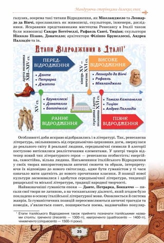 Мандруючи сторінками далеких епох
35
галузях, зокрема такі титани Відродження, як Мікеланджело та Леонар-
до да Вінчі, прославились як живописці, скульптори, інженери, дослід-
ники. Яскравими представниками мистецтва Ренесансу в Італії також
були живописці Сандро Боттічеллі, Рафаель Санті, Тиціан; скульптори
Нікколо Пізано, Донателло; архітектори Філіппо Брунеллескі, Андреа
Палладіо та ін.
Особливості доби яскраво відобразились і в літературі. Так, ренесансна
література, звільнившись від середньовічно-церковних догм, звернулася
до реального світу й реальної людини, середньовічні символи й алегорії
поступово витіснялися реалістичними елементами. У центрі творів від-
тепер новий тип літературного героя — ренесансна особистість: енергій-
на, самостійна, вільна людина. Письменники італійського Відродження
у своїх творах використовували античні сюжети та образи, інтерпрету-
ючи їх відповідно до нового світогляду, адже бути гуманістом у ті часи
означало мати здатність до нового прочитання класики. З позиції нової
культури засвоювалися і здобутки середньовічної літератури, тенденції
рицарської та міської літератури, традиції народної творчості.
Найвизначніші гуманісти епохи — Данте, Петрарка, Боккаччо — пи-
сали свої твори не латиною, а на тосканському діалекті, який згодом було
покладено в основу італійської літературної мови. Оновлюється й система
жанрів. Із гуманістичних позицій переосмислюються античні трагедія та
комедія, з’являється сонет, поширюється поема, надзвичайно популяр-
1
	 Етапи італійського Відродження також прийнято позначати італійськими назва-
ми століть: треченто (trecento — 1300-ті), кватроченто (quattrocento — 1400-ті),	
чінквеченто (cinquecento — 1500-ті роки).
 