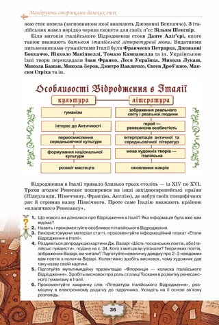 Мандруючи сторінками далеких епох
36
ною стає новела (засновником якої вважають Джованні Боккаччо). З іта-
лійських новел нерідко черпав сюжети для своїх п’єс Вільям Шекспір.
Біля витоків італійського Відродження стояв Данте Аліґ’єрі, якого
також вважають батьком італійської літературної мови. Видатними
письменниками-гуманістами Італії були Франческо Петрарка, Джованні
Боккаччо, Нікколо Макіявеллі, Томазо Кампанелла та ін. Українською
їхні твори перекладали Іван  Франко, Леся Українка, Микола  Лукаш,
Микола Бажан, Микола Зеров, Дмитро Павличко, Євген Дроб’язко, Мак-
сим Стріха та ін.
Відродження в Італії тривало близько трьох століть — із ХIV по XVI.
Трохи згодом Ренесанс поширився на інші західноєвропейські країни
(Нідерланди, Німеччину, Францію, Англію), де набув своїх специфічних
рис й отримав назву Північного. Проте саме Італію вважають країною
«класичного Ренесансу».
	 1.	 Що нового ви дізналися про Відродження в Італії? Яка інформація була вже вам
відома?
	 2.	 Назвіть і прокоментуйте особливості італійського Відродження.
	 3.	 Використовуючи матеріал статті, прокоментуйте інформаційний плакат «Етапи
Відродження в Італії».
	 4.	 Роздивіться репродукцію картини Дж. Вазарі «Шість тосканських поетів, або Іта-
лійські гуманісти», подану на с. 34. Кого з митців ви упізнали? Твори яких поетів,
зображених Вазарі, ви читали? Підготуйте невеличку довідку про 2–3 невідомих
вам поетів з полотна Вазарі. Колективно зробіть висновок, чому художник дав
таку назву своїй картині.
	 5.	 Підготуйте мультимедійну презентацію «Флоренція  — колиска італійського	
Відродження». Зробіть висновок про роль столиці Тоскани в розвитку ренесанс-
ного гуманізму в Італії.
	 6.	 Прокоментуйте хмаринку слів «Література італійського Відродження», роз-
міщену в електронному додатку до підручника. Укладіть на її основі зв’язну	
розповідь.
?
 