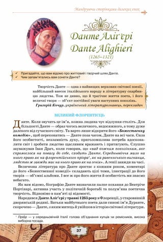 Мандруючи сторінками далеких епох
37
Великий флорентієць
Данте. Коли звучить це ім’я, кожна людина чує відлуння століть. Для
більшості Данте — образ чогось величного, недосяжного, а тому дуже
далекого від сучасного світу. Та варто лише відкрити його «Божественну
комедію», щоб переконатись — Данте поза часом, Данте на всі часи. Сила
його особистості, незламність духу, приголомшлива потреба вдоскона-
лити світ і зробити людство щасливим вражають і притягують. Слушно
зауважував Іван Драч, коли говорив, що «над кожним поколінням, яке
спромоглося на повагу до себе, сходить Данте. Середньовіччя мало на
нього право як на флорентійського пріора1
, як на равеннського вигнанця,
людство ж завжди має на нього право як на генія». А генії завжди на часі.
Величезна література про Данте зростає з кожним роком, коментарі
до його «Божественної комедії» складають цілі томи, ілюстрації до його
творів — об’ємні альбоми. І все ж про його життя й особистість ми знаємо
небагато.
Як вам відомо, біографію Данте визначили палке кохання до Беатріче
Портінарі, активна участь у політичній боротьбі та полум’яна поетична
творчість. Відновімо в пам’яті ці відомості.
НародивсяДантеАліґ’єріутравні1265рокувФлоренції,устаровинній
дворянській родині. Батьки майбутнього поета дали синові ім’я Дуранте,
скорочено—Данте,зякиммитецьйувійшоввісторіюсвітовоїлітератури.
1
	 Пріор — у середньовічній Італії голова об’єднання купців чи ремісників, висока	
виборна посада.
Творчість Данте — одна з найвищих верховин світової поезії,
найбільший внесок італійського народу в літературну скарбни-
цю людства. Тож не дивно, що й трагічне життя поета, і його
величні твори — об’єкт постійної уваги наступних поколінь.
Григорій Кочур, український літературознавець, перекладач
 Пригадайте, що вам відомо про життєвий і творчий шлях Данте.
 Чим запам’ятались вам сонети Данте?
ДантеАліґ’єрі
DanteAlighieri
(1265–1321)
ДантеАліґ’єрі
DanteAlighieri
(1265–1321)
 