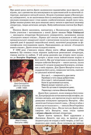 Мандруючи сторінками далеких епох
38
Про ранні роки життя Данте залишилося надзвичайно мало фактів, але
відомо, що з дитинства він виховувався на християнській та античній лі-
тературі, навчався в міській школі. Згодом студіював право в Болонсько-
му університеті, та не закінчивши його (з невідомих причин), самостійно
оволодів основами наук і став одним з найосвіченіших людей свого часу.
Добре знання різних мов дало юнакові змогу читати в оригіналі іноземну
літературу, твори античних авторів. Найулюбленішим поетом був Вергі-
лій.
Поезією Данте захопився, навчаючись у Болонському університеті.
Своїм учителем і наставником у поезії Данте вважав Гвідо Гвініцеллі
— викладача літератури Болонського університету, засновника школи
«Солодкого нового стилю». Лірика цієї школи поєднувала в собі досвід
провансальської лицарської поезії з витонченим культом служіння пре-
красній дамі й традиції сицилійської поезії, насиченої роздумами та фі-
лософським спогляданням краси. Приєднавшись до школи «Солодкого
нового стилю», Данте почав складати сонети.
У 1292 році з’явилася перша збірка поета «Нове життя» («Vita
nuova»). Ця книжка стала першим здобутком ренесансної літератури,
гімном життю та любові. У ній автор розповів про історію свого кохан-
ня до Беатріче Портінарі, зустріч з якою стала найсвітлішою подією в
його житті. Ще дев’ятирічним хлопчиком Данте
вперше побачив Беатріче — юного ангела, палко
покохав її і згодом подарував безсмертя, оспівав-
ши у своїх віршах. Для Данте Беатріче стала во-
лодаркою його духу, символом чистоти, святості
та ідеальної жіночої вроди:
Хто чув її, — смиренність дум свята
Проймає в того серце добротливо.
Хто стрів її, той втішений сповна.
Коли ж іще всміхається вона,
Марніє розум і мовчать уста, —
Таке-бо це нове й прекрасне диво.
    Переклад з латини Миколи Бажана
Данте був у розпачі, коли померла його коха-
на.Длярозрадивінпочаввивчатифілософію,ан-
тичних авторів, але протягом усього життя про-
довжував оспівувати прекрасну Беатріче. «Він
заквітчав її вінцем такої слави, / Якою ні одна з
жінокщенепишалась»,—писалаЛесяУкраїнка
у вірші «Забута тінь». Після того як Данте обез-
смертив ім’я Беатріче, вона стала одним
з вічних образів світової літератури.
Проте життя тривало. Поет одружився з
Джеммою Донатті, про яку, за іронією долі,
жодного разу не згадав у своїх творах, у сім’ї на-
родилося двоє синів. Доля готувала ще чимало
Лука Синьореллі.
Данте за читанням
(1499–1502)
Мері Стілмен.
Беатріче (1895)
 