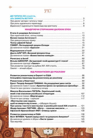 4
ЗМIСТ
ДО ЧИТАЧА ХХІ століття,
або ЗАМІСТЬ ВСТУПУ. . . . . . . . . . . . . . . . . . . . . . . . . . . . . . . . . . . . . . . . . . . . . . 3
Про діалог автора і читача у творі . . . . . . . . . . . . . . . . . . . . . . . . . . . . . . . . . . . . . 7
Про роль художнього перекладу. . . . . . . . . . . . . . . . . . . . . . . . . . . . . . . . . . . . . . 8
Відмінності художнього перекладу від оригіналу. . . . . . . . . . . . . . . . . . . . . . . . 9
МАНДРУЮЧИ СТОРІНКАМИ ДАЛЕКИХ ЕПОХ
Етапи й шедеври Античності . . . . . . . . . . . . . . . . . . . . . . . . . . . . . . . . . . . . . . 11
Про героїчний епос, епічну поему. . . . . . . . . . . . . . . . . . . . . . . . . . . . . . . . . . . . 13
Великі поеми Античності. . . . . . . . . . . . . . . . . . . . . . . . . . . . . . . . . . . . . . . . . . 13
Про давньогрецьку лірику. . . . . . . . . . . . . . . . . . . . . . . . . . . . . . . . . . . . . . . . . . . 15
Театр у Давній Греції. . . . . . . . . . . . . . . . . . . . . . . . . . . . . . . . . . . . . . . . . . . . . . 15
Гомер: Легендарний пророк Еллади . . . . . . . . . . . . . . . . . . . . . . . . . . . . . . 19
До вивчення поеми «Одіссея». . . . . . . . . . . . . . . . . . . . . . . . . . . . . . . . . . . . . . . 21
Відродження в Італії. . . . . . . . . . . . . . . . . . . . . . . . . . . . . . . . . . . . . . . . . . . . . . 33
Данте Аліґ’єрі: Великий флорентієць. . . . . . . . . . . . . . . . . . . . . . . . . . . . . 37
До вивчення поеми «Божественна комедія». . . . . . . . . . . . . . . . . . . . . . . . . . 41
Ренесанс в Англії. . . . . . . . . . . . . . . . . . . . . . . . . . . . . . . . . . . . . . . . . . . . . . . . . 60
Вільям Шекспір: Загадковий геній драматургії і поезії. . . . . . . . . . . . . 63
До вивчення трагедії «Гамлет» . . . . . . . . . . . . . . . . . . . . . . . . . . . . . . . . . . . . . . 67
Про розвиток трагедії на рубежі XVI–XVII століть . . . . . . . . . . . . . . . . . . . . . . . 78
Гамлет — вічний образ. . . . . . . . . . . . . . . . . . . . . . . . . . . . . . . . . . . . . . . . . . . . . . 79
ВІД РОМАНТИЗМУ ДО РЕАЛІЗМУ
Розвиток романтизму в Європі та США. . . . . . . . . . . . . . . . . . . . . . . . . . . . . 86
Специфіка переходу від романтизму до реалізму . . . . . . . . . . . . . . . . . . 88
Романтизм у Німеччині . . . . . . . . . . . . . . . . . . . . . . . . . . . . . . . . . . . . . . . . . . . 89
Ернст Теодор Амадей Гофман: На роздоріжжі двох світів. . . . . . . . . . . 92
До вивчення повісті-казки «Крихітка Цахес на прізвисько Цинобер». . . . 96
Поняття про гротеск і соціальну сатиру . . . . . . . . . . . . . . . . . . . . . . . . . . . . . . . 99
Микола Васильович Гоголь: Український геній,
який став класиком російської літератури. . . . . . . . . . . . . . . . . . . . . . . . . 107
До вивчення поеми «Мертві душі» . . . . . . . . . . . . . . . . . . . . . . . . . . . . . . . . . 112
Поняття про сатиру і сарказм . . . . . . . . . . . . . . . . . . . . . . . . . . . . . . . . . . . . . . 117
«Мистецтво нам надано,
щоб не вмерти від істини…» (Фрідріх Ніцше):
Про школу «чистого мистецтва» в російській поезії ХІХ століття . . . . 121
Федір Іванович Тютчев: «Жити — означає мислити…». . . . . . . . . . . . 123
Афанасій Афанасійович Фет: Співець краси. . . . . . . . . . . . . . . . . . . . . . . 130
Розвиток романтизму в США. . . . . . . . . . . . . . . . . . . . . . . . . . . . . . . . . . . . . 138
Волт Вітмен: Чужий серед своїх чи дзеркало Америки? . . . . . . . . . . . 142
До вивчення уривків зі збірки «Листя трави». . . . . . . . . . . . . . . . . . . . . . . . . 145
Про верлібр. . . . . . . . . . . . . . . . . . . . . . . . . . . . . . . . . . . . . . . . . . . . . . . . . . . . . . 155
4
 
