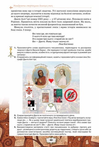 Мандруючи сторінками далеких епох
40
провістив нову еру в історії людства. Усі наступні покоління зверталися
до цього шедевра, шукаючи в ньому відповіді на болісні питання, особли-
во в кризові періоди власної історії.
Данте Аліґ’єрі помер 1321 року — у 57-річному віці. Поховали поета в
Равенні. Правитель міста поклав на його чоло лавровий вінок. На жаль,
за життя такою почестю великий флорентієць вшанований не був.
Минули століття, у протистоянні генія і юрми історія виявилася на
боці генія. І тепер:
Він тихо іде, він повільно іде.
У нього й чоло ще таке молоде!
Хто скаже про нього: старий він як світ?
Він — Данте. Йому тільки тисяча літ.
Ліна Костенко
	 1.	 Прокоментуйте слова українського письменника, перекладача та дослідника
творчості Данте Василя Барки: «На перехресті історії пройшла гігантна, мовби
викута з сивого заліза, особистість: в пурпурному відсвіті вечора і в рожевій луні
світанку».
	 2.	 Спираючись на інформаційний плакат, назвіть і прокоментуйте основні віхи біо-
графії Данте Аліґ’єрі.
	 3.	 Схарактеризуйте Данте як політичного та громадського діяча.
	 4.	 Самостійно знайдіть і прочитайте вірш Ліни Костенко «Під вечір виходить на ву-
лицю він…». Як у цьому творі сучасної української поетеси відобразилася тра-
гедія Данте — митця й людини? Поясніть останні рядки поезії: «Хто скаже про
нього: старий він як світ? / Він — Данте. Йому тільки тисяча літ».
	 5.	 Використовуючи матеріали статті про письменника та рубрики «Цитата для
душі», розміщеної в електронному додатку до підручника, створіть (усно або за
допомогою комп’ютерних засобів) мотиваційний постер, який ілюстрував би	
гуманістичні ідеї Данте. Прокоментуйте свою роботу.
?
 