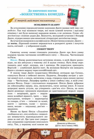Мандруючи сторінками далеких епох
41
До вивчення поеми
«БОЖЕСТВЕННА КОМЕДІЯ»
Особливості жанру
За усталеними середньовічними канонами Данте назвав свій твір «ко-
медією». Так тоді називали твори, які мали сумний початок і щасливу
кінцівку і які були написані народною мовою, а не латиною. Слово «бо-
жественна» пізніше додав Дж. Боккаччо, молодший сучасник і біограф
Данте, підкресливши цим виняткові літературні достоїнства твору.
Засучасноюжанровоюкласифікацією«Божественнакомедія»Данте—
це поема. Ліричний елемент виражається в розкритті думок і почуттів
поета, епічний — у зображенні подій.
Сюжет твору
Сюжетну основу поеми становить розповідь Данте про його уявну
подорож трьома частинами потойбічного світу — Пеклом, Чистилищем
та Раєм.
Пекло. Поема розпочинається вступною піснею, в якій Данте розпо-
відає, як він заблукав у темному лісі й шукає стежку. Путь йому пере-
тинають дикі звірі: леопард, лев і вовчиця. На  порятунок приходить
Вергілій — улюблений Дантів поет. За велінням Беатріче він виводить
Данте з лісового мороку через потойбічний світ.
У своєму творі Данте скористався біблійною легендою про Сатану,
скинутого Богом з небесної висоти. Падаючи, Люцифер застряг у цен-
трі земної кулі, а земля, витиснена з надр, створила серед океану високу
гору — Чистилище. Люцифер пробив у землі глибоку яму, в якій утво-
рилося Пекло. Сюди і спускаються подорожні. Пекло Данте зображає
як лійкоподібну прірву, яка, звужуючись, сягає центра землі. Її схили
всередині мають уступи, що утворюють «дев’ять кіл» Пекла, на яких
Данте розміщує грішників відповідно до християнської моралі: перше
коло — нехрещені, друге — поруш-
ники шлюбної вірності, третє — чере-
воугодники, четверте — марнотратці
та скнари, п’яте — гнівливі та мляві,
шосте — єретики, сьоме — насиль-
ники, восьме — ошуканці, дев’яте —
зрадники.
Напис на брамі Пекла «Лишайте
сподівання всі, хто входить» символі-
зує неминучість відповідальності лю-
дини за свої дії. Цю ідею поет увираз-
нює яскравими картинами пекельного
світу. Так, у першому колі власне ще
У творчій майстерні письменника
Доменіко ді Мікеліно.
Данте і його поема (1465)
 