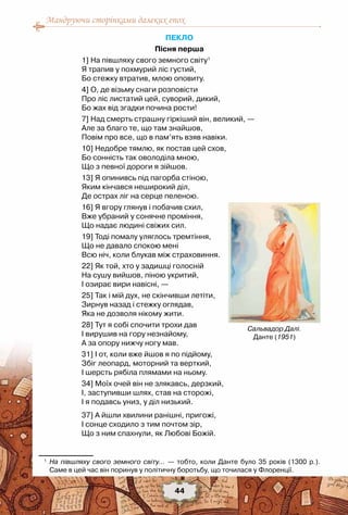 Мандруючи сторінками далеких епох
44
ПЕКЛО
Пісня перша
1] На півшляху свого земного світу1
Я трапив у похмурий ліс густий,
Бо стежку втратив, млою оповиту. 
4] О, де візьму снаги розповісти
Про ліс листатий цей, суворий, дикий,
Бо жах від згадки почина рости!
7] Над смерть страшну гіркіший він, великий, —
Але за благо те, що там знайшов,
Повім про все, що в пам’ять взяв навіки.
10] Недобре тямлю, як постав цей схов,
Бо сонність так оволоділа мною,
Що з певної дороги я зійшов.
13] Я опинивсь під пагорба стіною,
Яким кінчався неширокий діл,
Де острах ліг на серце пеленою.
16] Я вгору глянув і побачив схил,
Вже убраний у сонячне проміння,
Що надає людині свіжих сил.
19] Тоді помалу уляглось тремтіння,
Що не давало спокою мені
Всю ніч, коли блукав між страховиння.
22] Як той, хто у задишці голосній
На сушу вийшов, піною укритий,
І озирає вири навісні, —
25] Так і мій дух, не скінчивши летіти,
Зирнув назад і стежку оглядав,
Яка не дозволя нікому жити.
28] Тут я собі спочити трохи дав
І вирушив на гору незнайому,
А за опору нижчу ногу мав.
31] І от, коли вже йшов я по підйому,
Збіг леопард, моторний та верткий,
І шерсть рябіла плямами на ньому.
34] Моїх очей він не злякавсь, дерзкий,
І, заступивши шлях, став на сторожі,
І я подавсь униз, у діл низький.
37] А йшли хвилини ранішні, пригожі,
І сонце сходило з тим почтом зір,
Що з ним спахнули, як Любові Божій.
1
	 На півшляху свого земного світу... — тобто, коли Данте було 35 років (1300 р.).
Саме в цей час він поринув у політичну боротьбу, що точилася у Флоренції.
Сальвадор Далі.
Данте (1951)
 