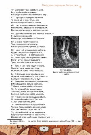 Мандруючи сторінками далеких епох
45
40] Схотілося у рух оздобить шир.
І дух надія звабила рожева,
Що скоро зникне цей плямистий звір.
43] Пора буяла навкруги квітнева,
Та я не вчув нічого, тільки ляк
Од вигляду уже близького лева.
46] І так, здалось, на мене йшов хижак,
Наїжившись, страшенно зголоднівши,
Що рух повітря вмить, здалось, закляк.
49] Ще вийшла люта й зла вовчиця вивши, —
Її неутоленна худорба
Примушує людей конать збіднівши.
52] В очах її така була злоба,
Таке палало полум’я гаряче,
Що з страху шлях згубив я до горба.
55] І наче той, хто дивиться найпаче,
Куди б скарби багаті примостить,
А, їх утративши, — в розпуці плаче,
58] Такий був я, бо твар мене щомить,
Встріч ідучи, помалу відсувала
Туди, де сяйво сонця не звучить.
61] Коли ж моя нога на діл ставала,
Явився хтось, у кого зір потух,
Мовчанка ж довга голос відібрала.
64] В безлюдді я його побачив рух.
«Врятуй! — була мольба моя єдина, —
Байдуже, чи людина ти, чи дух!»
67] Він мовив: «Не людина; був людина;
В Ломбардії мій батько оселивсь,
У Мантуї — моя там батьківщина.
70] Во время Юлія1
я народивсь,
Хоч пізно; жив я в Августовім Римі,
Коли ще лжебогам народ моливсь.
73] Я був поет, пісні складав любимі,
Як славний син Анхізів з Трої втік,
А Іліон упав в огні та димі.
76] Та чом вертаєш і в журбі поник?
Чого не йдеш на горб, де корениться
Солодке джерело чудесних рік?»
79] «Чи не Віргілій ти, чи не криниця
Широкоплинних мовних вод ясних? —
Спитав я й став, щоб в шані поклониться, —
1
	 Во время Юлія... — за життя Юлія Цезаря, державного діяча Риму (100–44 pp.	
до н.е.).
Гюстав Доре.
Данте заблукав у темному лісі
(1860-і)
 