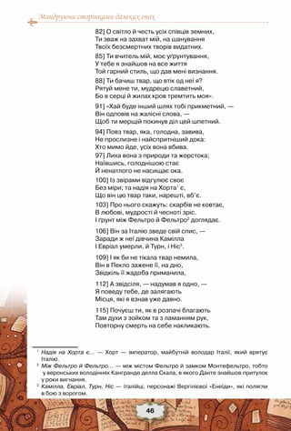 Мандруючи сторінками далеких епох
46
82] О світло й честь усіх співців земних,
Ти зваж на захват мій, на шанування
Твоїх безсмертних творів видатних.
85] Ти вчитель мій, моє уґрунтування,
У тебе я знайшов на все життя
Той гарний стиль, що дав мені визнання.
88] Ти бачиш твар, що втік од неї я?
Рятуй мене ти, мудрецю славетний,
Бо в серці й жилах кров тремтить моя».
91] «Хай буде інший шлях тобі прикметний, —
Він одповів на жалісні слова, —
Щоб ти мерщій покинув діл цей шпетний.
94] Повз твар, яка, голодна, завива,
Не прослизне і найспритніший дока:
Хто мимо йде, усіх вона вбива.
97] Лиха вона з природи та жорстока;
Наївшись, голоднішою стає
Й ненатлого не насищає ока.
100] Із звірами відгулює своє
Без міри; та надія на Хорта1
є,
Що він цю твар таки, нарешті, вб’є.
103] Про нього скажуть: скарбів не ковтає,
В любові, мудрості й чесноті зріс.
І ґрунт між Фельтро й Фельтро2
доглядає.
106] Він за Італію зведе свій спис, —
Заради ж неї дівчина Камілла
І Евріал умерли, й Турн, і Ніс3
.
109] І як би не тікала твар немила,
Він в Пекло зажене її, на дно,
Звідкіль її жадоба приманила,
112] А звідсіля, — надумав я одно, —
Я поведу тебе, де залягають
Місця, які я взнав уже давно.
115] Почуєш ти, як в розпачі благають
Там духи з зойком та з ламанням рук,
Повторну смерть на себе накликають.
1
	 Надія на Хорта є... — Хорт — імператор, майбутній володар Італії, який врятує	
Італію.
2
	 Між Фельтро й Фельтро... — між містом Фельтро й замком Монтефельтро, тобто	
у веронських володіннях Кангранде делла Скала, в якого Данте знайшов притулок
у роки вигнання.
3
	 Камілла, Евріал, Турн, Ніс — італійці, персонажі Вергілієвої «Енеїди», які полягли	
в бою з ворогом.
 