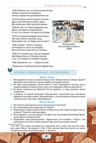 Мандруючи сторінками далеких епох
47
118] Побачиш тих, хто між вогненних мук
Таємно тішиться у сподіванні
Колись піднестись до блаженних лук.
121] А схочеш в висі злинути останні, —
Душі, достойнішій за мене, здам
До ніжних рук тебе при розставанні.
124] Бо той, хто звіку владарює там,
Мене, що бився у ворожій раті,
Й тих, хто зі мною, не пуска й до брам.
127] А в тронній владаря світів палаті
Усе пристойне пишному кошу,
Щасливий той, хто буде там на святі!1
»
130] І я йому: «Поете, я прошу,
Ім’ям Христа, якого ти не відав,
Все зло й все гірше хай тут полишу,
133] Ти ж покажи усе, про що повідав:
Хай браму бачу я з Петром святим
І тих, хто в муках та скорботі знидів».
136] І рушив він, а я — слідом за ним.
Переклад з італійської Євгена Дроб’язка
   Читаємо, розмірковуємо, обговорюємо...
Пекло. Пісня І.
	 1.	 Яке враження на вас справила перша пісня «Божественної комедії» Данте?
Змалюйте усно картини, які вам найбільше запам’яталися.
	 2.	 Які звірі перешкоджають Данте вийти з лісу? Підтвердьте текстом, що ці
тварини вороже ставляться до поета. Хто приходить йому на допомогу?
	 3.	 Як Данте ставиться до Вергілія? Як ви думаєте, у чому причина такого	
ставлення?
	 4.	 У рубриці «У творчій майстерні письменника» прочитайте про алегоризм
образів та епізодів поеми. Прокоментуйте, що уособлюють блукання поета
темним лісом, хижі звірі, образ Вергілія.
Пекло. Пісня V.
	 1.	 Які почуття у вас виникли після прочитання п’ятої пісні?
	 2.	 Хто спокутував гріхи у другому колі Пекла?
	 3.	 Перекажіть історію кохання Паоло й Франчески. Як ставиться Данте до за-
коханих? Поясніть свою відповідь.
	 4.	 Як ви думаєте, про що свідчить той факт, що, вислухавши розповідь Фран-
чески, Данте знепритомнів?
	 5.	 Подумайте, чому саме від жінки — Франчески, а не чоловіка — Паоло — ми
дізнаємося про їхню історію кохання? Що цим хотів сказати автор?
1
	 112–129. У цих рядках викладається подальший зміст поеми, яка охоплює подо-
рож через Пекло, Чистилище та Рай. У Рай язичник Вергілій вступити не може;	
тут Данте вестиме «достойніша душа» — Беатріче.
Вільям Блейк.
Явлення Вергілія Данте
(1826)
 