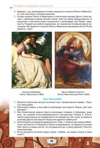 Мандруючи сторінками далеких епох
48
	 6.	 Доведіть, що, розповідаючи історію нещасного кохання Паоло й Франчес-
ки, поет виступає з позицій гуманізму.
	 7.	 Історія кохання Паоло й Франчески в поетичному викладі Данте стала од-
ним з найкращих взірців світової поезії, який за своєю зворушливістю та
відлунням у мистецтві може суперничати з розповіддю про Ромео і Джу-
льєтту. Роздивіться роботи художників, які присвячені оспіваним Данте за-
коханим. Які моменти стосунків Паоло і Франчески відтворили митці? Як ви
думаєте, чому?
Рай. Пісня XXXIII
	 1.	 Визначте загальний настрій останньої пісні «Божественної комедії». Пояс-
ніть свою думку.
	 2.	 Прочитайте рядки, в яких Данте розповідає про видіння Творця. Що поет
відчуває?
	 3.	 Про божественне видіння Данте розповідає словами й образами, вище
яких, за словами англо-американського письменника Томаса С. Еліота,	
поезія ніколи раніше не підіймалася й не підніметься. Які слова та образи в
розповіді Данте про видіння Творця вас вразили найбільше?
	 4.	 Наголошуючи на художній довершеності «Раю», італійські дослідники Фран-
ческо де Санктис та Бенедетто Кроче стверджували, що форми й контури
Раю тануть в озерах світла. Чи погоджуєтесь ви з такою думкою? Поясніть
свою відповідь.
	 5.	 Як ви розумієте останній рядок поеми: «Любов, що водить сонце й зорні
стелі»?
Данте Габріель Россетті.
Паоло і Франческа да Ріміні (1855)
Ансельм Фейєрбах.
Паоло і Франческа (1864)
 