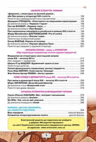 5
«ЗОЛОТЕ СТОЛІТТЯ» РОМАНУ
«Дзеркало, з яким ідеш по великій дорозі»,
або Про роман у літературі ХІХ століття. . . . . . . . . . . . . . . . . . . . . . . . . . . 160
Поняття про індивідуальний стиль письменника . . . . . . . . . . . . . . . . . . . . . . 164
Фредерік Стендаль: «Спостерігач за людськими характерами» . . . 165
До вивчення роману «Червоне і чорне» . . . . . . . . . . . . . . . . . . . . . . . . . . . . . 168
Гюстав Флобер: «Людина-перо…». . . . . . . . . . . . . . . . . . . . . . . . . . . . . . . 174
До вивчення роману «Пані Боварі». . . . . . . . . . . . . . . . . . . . . . . . . . . . . . . . . . 177
Про національну своєрідність російського роману XIX століття. . . . . 184
Федір Михайлович Достоєвський: Pro et contra. . . . . . . . . . . . . . . . . 185
До вивчення роману «Злочин і кара». . . . . . . . . . . . . . . . . . . . . . . . . . . . . . . . 189
Поняття про поліфонічний роман . . . . . . . . . . . . . . . . . . . . . . . . . . . . . . . . . . . 191
Оскар Вайльд: Король естетизму. . . . . . . . . . . . . . . . . . . . . . . . . . . . . . . . 196
До вивчення роману «Портрет Доріана Ґрея». . . . . . . . . . . . . . . . . . . . . . . . 202
Поняття про парадокс у художній літературі . . . . . . . . . . . . . . . . . . . . . . . . . . 207
ПОЧАТОК ЕПОХИ «-ізмів» у ЛІТЕРАТУРІ
(Про перехід до модернізму та його художні відкриття)
Модернізм як літературно-мистецький напрям 	
кінця XIX – початку XX ст. . . . . . . . . . . . . . . . . . . . . . . . . . . . . . . . . . . . . . . . . 215
Про «модерн» і «модернізм». . . . . . . . . . . . . . . . . . . . . . . . . . . . . . . . . . . . . . . 216
Шарль П’єр Бодлер: Будівничий «краси зі зла» . . . . . . . . . . . . . . . . . . . 221
Поняття про сугестію. . . . . . . . . . . . . . . . . . . . . . . . . . . . . . . . . . . . . . . . . . . . . . 229
Поезія французького символізму: витоки і відкриття . . . . . . . . . . . . . . 234
Поль Марі Верлен: Геній смутку і безнадії . . . . . . . . . . . . . . . . . . . . . . . . 238
Жан Ніколя Артюр Рембо: «Ангел і демон». . . . . . . . . . . . . . . . . . . . . . . . 248
НОВЕ СЛОВО У ДРАМАТУРГІЇ кінця ХІХ – початку ХХ століття
Про зміни в драматургії кінця ХІХ – початку ХХ століття. . . . . . . . . . . . 259
Моріс Метерлінк: Бельгійський Шекспір. . . . . . . . . . . . . . . . . . . . . . . . . 264
До вивчення п’єси «Блакитний птах» . . . . . . . . . . . . . . . . . . . . . . . . . . . . . . . 270
Поняття про драму-феєрію. . . . . . . . . . . . . . . . . . . . . . . . . . . . . . . . . . . . . . . . 274
СУЧАСНА ЛІТЕРАТУРА В ЮНАЦЬКОМУ ЧИТАННІ
Пауло (Паоло) Коельйо: Маг, пілігрим і письменник. . . . . . . . . . . . . . 278
До вивчення роману «Алхімік». . . . . . . . . . . . . . . . . . . . . . . . . . . . . . . . . . . . . . 283
Мо ЯНЬ: Той, хто не зміг мовчати. . . . . . . . . . . . . . . . . . . . . . . . . . . . . . . . . 292
До вивчення оповідання «Геній» . . . . . . . . . . . . . . . . . . . . . . . . . . . . . . . . . . . . 296
КНИЖКИ, ЩО НАС ОБИРАЮТЬ,
або Замість Підсумків. . . . . . . . . . . . . . . . . . . . . . . . . . . . . . . . . . . . . . . . . 304
Ваш порадник. . . . . . . . . . . . . . . . . . . . . . . . . . . . . . . . . . . . . . . . перший форзац
Словничок літературознавчих понять. . . . . . . . . . . . . . . . . . . другий форзац
Електронний додаток до підручника ви знайдете
у рубриці «Методична підтримка»
на сайті Українського освітянського видавничого центру «Оріон»
за адресою:  www.orioncentr.com.ua
5
 