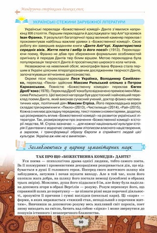 Мандруючи сторінками далеких епох
50
Заглиблюючись у царину гуманітарних наук
Так про що «Божественна комедія» Данте?
Уся поема — психологічна драма однієї людини, тобто самого поета.
За її похмурими і променистими декораціями розкривається дія, що від-
бувається в душі її головного героя. Посеред свого життєвого шляху він
заблудився, затужив і почав шукати виходу. Але в той час, коли його
охопила жага добра, на шляху його постали немощі (уособлені в образах
трьох звірів). Можливо, душа його піддалася б їм, але йому була надісла-
на допомога згори в образі Вергілія — розуму. Розум переконує його, що
справжній шлях до порятунку — це пізнати різні види порочної діяльнос-
ті, зрозуміти її причини і сумні наслідки (пекельні кари). Ці «кари» —
форми, в яких виражається «тяжкий стан, неподільний з порочним жит-
тям». Вивчивши за допомогою розуму весь жахливий світ пороків, поет
знову виходить на світло, бачить над собою «зірки» і може звернутися до
пошуків істинного і незаперечного блаженства.
Українські переклади «Божественної комедії» Данте з’явилися напри-
кінці ХІХ століття. Першим перекладати й досліджувати твір Аліґ’єрі взявся
Іван Франко. У результаті багаторічної праці великий каменяр переклав і
прокоментував найбільш важливі уривки з «Божественної комедії». Свою
роботу він завершив виданням книги «Данте Аліґ’єрі. Характеристика
середніх віків. Життя поета і вибір із його поезії» (1913). Переклада-
ючи поему, Франко не дбав про збереження формальних особливостей
оригіналу й передав Дантів твір білим віршем. Метою перекладача була
популяризація творчості Данте й просвітництво широкого кола читачів.
Незважаючи на невеликий обсяг, монографія Івана Франка стала пер-
шим в Україні цілісним літературознавчим дослідженням творчості Данте,
започаткувавши вітчизняне дантознавство.
Окремі пісні перекладали Леся Українка, Володимир Самійлен-
ко, переклад «Пекла» здійснив Максим Рильський спільно з Петром	
Карманським. Повністю «Божественну комедію» переклав Євген
Дроб’язко(1976).ПерекладДроб’язкабуловідзначенопремієюіменіМак-
сима Рильського. Цієї високої нагороди був удостоєний і найновіший пере-
клад поеми Данте, який виконав сучасний учений, доктор фізико-матема-
тичних наук, політичний діяч Максим Стріха. Його перекладацька версія
складаєтриокремікниги:«Пекло»(2013),«Чистилище»(2014),«Рай»(2015).
Кожназнихмаєдокладнупередмову,текстпоемизкоментарями,додатки,
що розкривають вплив «Божественної комедії» на розвиток української лі-
тератури. Так, розмірковуючи про значення «Божественної комедії» в істо-
рії людства, М. Стріха зазначає: «…для кожної національної культури істо-
рія її дантеани є водночас своєрідним літописом власного націєтворення,
а заразом, і трансформації образу Європи в сприйнятті людей цієї
культури. Україна аж ніяк не є винятком».
Українські стежини зарубіжної літератури
 
