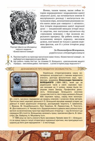 Мандруючи сторінками далеких епох
51
Поема, таким чином, являє собою іс-
торію переродження і відродження однієї
людської душі, що починається описом її
внутрішнього розладу і закінчується ен-
тузіазмом віри, непохитним рішенням по-
ета жити лише для «вищого» і «вічного».
Але історія відродження однієї людської
душі — поодинокий випадок історії всьо-
го людства, яке поступово зціляється від
«гріховних немощів» і йде шляхом мо-
рального прогресу. Це робить поему уза-
гальненням вищого порядку, висловом
думки, пов’язаної не тільки з даним окре-
мим фактом, але й з усією історією роду
людського.
За Олександром Білецьким,
українським літературознавцем
	 1.	 Проілюструйте на прикладі прочитаних вами пісень «Божественної комедії», як
відбувається відродження душі Данте.
	 2.	 Що робить поему Аліґ’єрі, за словами О.  Білецького, «узагальненням вищого
порядку», «висловом думки, пов’язаної… з усією історією роду людського»?
?
Українська літературознавча наука не-
заперечно асоціюється з іменем видатного
вченого, доктора філологічних наук, про-
фесора, академіка Олександра Івановича	
Білецького (1884–1961), який ще за
радянських часів у своїх наукових пра-
цях виходив на ті шляхи, якими йшла пе-
редова наука Заходу. Професійна діяль-
ність Олександра Білецького охоплює
понад півстоліття, його перу належать більше	
600 наукових праць, серед яких моногра-
фії, статті, численні передмови до видань класиків і сучасних йому авторів.
Протягом своєї наукової діяльності О. Білецький відчував жвавий інтерес до
давньої й нової української літератур, досліджував творчість Т.  Шевченка,
І.  Франка, М.  Коцюбинського, Лесі Українки, М.  Лермонтова, Л.  Толстого,	
Ф. Достоєвського, А. Чехова та ін. Ерудиція вченого давала змогу вільно почу-
ватися на величезному просторі європейських літератур — від Античності до	
середини ХХ століття. Білецькому належать праці, присвячені Данте, В. Шек-
спіру, Дж. Байрону, А. Міцкевичу та ін.
У 1986 році на честь ученого було засновано Премію імені О. І. Білецько-
го за кращі праці в галузі літературно-художньої критики, яка присуджується
щороку до його дня народження — 2 листопада.
Дізнаємося про видатну особистість
Портрет Данте на обкладинці
першого видання
«Божественної комедії»
 