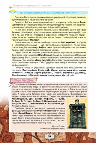 Мандруючи сторінками далеких епох
54
Постать Данте посіла поважне місце в українській літературі, символі-
зуючи ідею волі й національного єднання.
Великого Аліґ’єрі високо цінував і часто згадував у своїх творах Тарас
Шевченко. Він проводив паралель між долею Данте і своєю, між розруба-
ною на шматки Італією та сучасною Кобзареві Україною.
Як ви вже знаєте, палким прихильником творчості Данте був Іван
Франко. Наслідком цього захоплення, окрім написаної монографії, ста-
ло і те, що Франко утвердив в українській літературі терцину. Терци-
нами написано чимало Франкових віршів і поем. Найвідоміший з них —	
пролог до поеми «Мойсей».
Данте належав до числа улюблених авторів Лесі Українки, а образи	
з «Божественної комедії» — до найуживаніших. Цікавим є і те, що вірш	
поетеси на Дантову тему «Забута тінь», що в нашій країні став хрестома-
тійним, навіть перекладено італійською мовою.
Серед поетів ХХ століття, у кого найповніше виразилося запозичення
Дантового твору, назвемо Юрія Клена(псевдонім письменника Освальда
Бурґгардта). Його Данте — символ боротьби з тоталітарним сталінським
режимом. Так, у поемі «Попіл імперій» Данте стає провідником автора по
колах сталінських катівень і ҐУЛАҐу (Данте веде автора, як колись Вергілій
вів його самого).
Почесне місце в українській дантеані посіли такі письменники та
їхні вірші: Пантелеймон Куліш («До Данта, прочитавши його поему
“Пекло”»), Микола Зеров («Данте»), Тодось Осьмачка («Данте»),
Ліна Костенко («Під вечір виходить на вулицю він…») та ін.
Українські стежини зарубіжної літератури
Доля Дантової «Божественної комедії» переконливо доводить той факт, що
історія літературного твору не закінчується в момент його написання. Історія
тексту — це завжди історія його інтерпретацій. У випадку з Данте інтерпрета-
торами стають його середньовічні переписувачі, видавці, перекладачі різних
часів. А також митці багатьох епох і країн, які, осмислюючи «Божественну ко-
медію», створювали власні шедеври. Серед них художники С. Боттічеллі, 	
Мікеланджело, Дж. Вазарі, Рафаель, Г.  Доре,
Е. Дега, Р. Гуттузо, С. Далі, Е. Нєізвєстний; компо-
зитори Ф. Ліст, П. Чайковський, С. Рахманінов, Дж.
Пуччіні та багато інших.
Особливе місце в мистецькій дантеані належить
французькому скульптору Огюсту Родену (1840–1917)
і його «Брамі Пекла». Скульптурна композиція «Брама
пекла» була створена за мотивами «Божественної ко-
медії» Данте, а також творами інших поетів і художників,
що виражали ідею загальності долі людства. Цю ідею
Роден символічно виразив у своєму творі.
Мистецькi передзвони
Огюст Роден.
Брама Пекла (1880–1885)
 