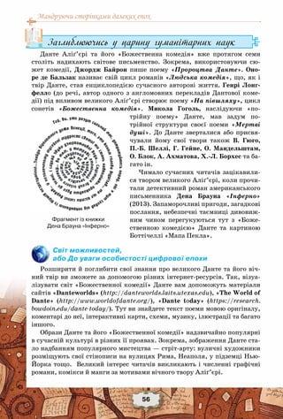 Мандруючи сторінками далеких епох
56
Заглиблюючись у царину гуманітарних наук
Данте Аліґ’єрі та його «Божественна комедія» вже протягом семи
століть надихають світове письменство. Зокрема, використовуючи сю-
жет комедії, Джордж Байрон пише поему «Пророцтва Данте». Оно-
ре де Бальзак називає свій цикл романів «Людська комедія», що, як і
твір Данте, став енциклопедією сучасного авторові життя. Генрі Лонг-
фелло (до речі, автор одного з англомовних перекладів Дантової коме-
дії) під впливом великого Аліґ’єрі створює поему «На півшляху», цикл
сонетів «Божественна комедія». Микола Гоголь, наслідуючи «по-
трійну поему» Данте, мав задум по-
трійної структури своєї поеми «Мертві
душі». До Данте зверталися або присвя-
чували йому свої твори також В. Гюго,
П.-Б.  Шеллі, Г. Гейне, О. Мандельштам,
О. Блок, А. Ахматова, Х.-Л. Борхес та ба-
гато ін.
Чимало сучасних читачів зацікавили-
ся твором великого Аліґ’єрі, коли прочи-
тали детективний роман американського
письменника Дена Брауна «Інферно»
(2013). Запаморочливі пригоди, загадкові
послання, небезпечні таємниці дивовиж-
ним чином перегукуються тут з «Боже-
ственною комедією» Данте та картиною
Боттічеллі «Мапа Пекла».
Світ можливостей,
або До уваги особистості цифрової епохи
Розширити й поглибити свої знання про великого Данте та його віч-
ний твір ви зможете за допомогою різних інтернет-ресурсів. Так, візуа-
лізувати світ «Божественної комедії» Данте вам допоможуть матеріали
сайтів «Danteworlds» (http://danteworlds.laits.utexas.edu), «The World of
Dante» (http://www.worldofdante.org/), «Dante tоday» (https://research.
bowdoin.edu/dante-today/). Тут ви знайдете текст поеми мовою оригіналу,
коментарі до неї, інтерактивні карти, схеми, музику, ілюстрації та багато
іншого.
Образи Данте та його «Божественної комедії» надзвичайно популярні
в сучасній культурі в різних її проявах. Зокрема, зображення Данте ста-
ло надбанням популярного мистецтва — стріт-арту: вуличні художники
розміщують свої стінописи на вулицях Рима, Неаполя, у підземці Нью-
Йорка тощо. Великий інтерес читачів викликають і численні графічні
романи, комікси й манги за мотивами вічного твору Аліґ’єрі.
Фрагмент із книжки
Дена Брауна «Інферно»
 