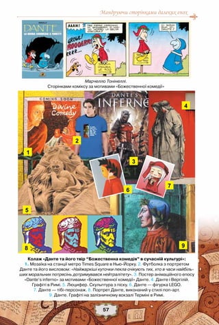 Мандруючи сторінками далеких епох
57
Марчелло Тонінеллі.
Сторінками коміксу за мотивами «Божественної комедії»
Колаж «Данте та його твір “Божественна комедія” в сучасній культурі»:
1. Мозаїка на станції метро Times Square в Нью-Йорку. 2. Футболка з портретом
Данте та його висловом: «Найжаркіші куточки пекла очікують тих, хто в часи найбіль-
ших моральних потрясінь дотримувався нейтралітету». 3. Постер анімаційного епосу
«Dante’s inferno» за мотивами «Божественної комедії» Данте. 4. Данте і Вергілій.
Графіті в Римі. 5. Люцифер. Скульптура з піску. 6. Данте — фігурка LEGO.
7. Данте — тібі-персонаж. 8. Портрет Данте, виконаний у стилі поп-арт.
9. Данте. Графіті на залізничному вокзалі Терміні в Римі.
 
