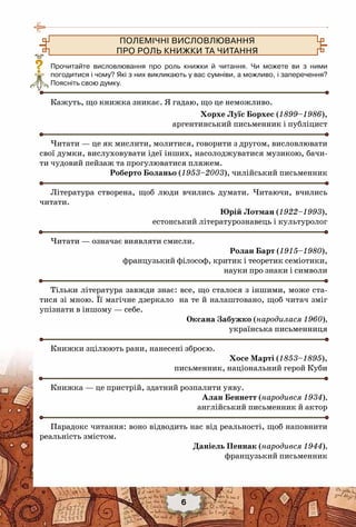 6
Прочитайте висловлювання про роль книжки й читання. Чи можете ви з ними	
погодитися і чому? Які з них викликають у вас сумніви, а можливо, і заперечення?	
Поясніть свою думку.
  
Кажуть, що книжка зникає. Я гадаю, що це неможливо.
Хорхе Луїс Борхес (1899–1986),
аргентинський письменник і публіцист
Читати — це як мислити, молитися, говорити з другом, висловлювати
свої думки, вислуховувати ідеї інших, насолоджуватися музикою, бачи-
ти чудовий пейзаж та прогулюватися пляжем.
Роберто Боланьо (1953–2003), чилійський письменник
Література створена, щоб люди вчились думати. Читаючи, вчились
читати.
Юрій Лотман (1922–1993),
естонський літературознавець і культуролог
Читати — означає виявляти смисли.
Ролан Барт (1915–1980),
французький філософ, критик і теоретик семіотики,
науки про знаки і символи
Тільки література завжди знає: все, що сталося з іншими, може ста-
тися зі мною. Її магічне дзеркало на те й налаштовано, щоб читач зміг
упізнати в іншому — себе.
Оксана Забужко (народилася 1960),
українська письменниця
Книжки зцілюють рани, нанесені зброєю.
Хосе Марті (1853–1895),
письменник, національний герой Куби
Книжка — це пристрій, здатний розпалити уяву.
Алан Беннетт (народився 1934),
англійський письменник й актор
Парадокс читання: воно відводить нас від реальності, щоб наповнити
реальність змістом.
Даніель Пеннак (народився 1944),
французький письменник
Полемічні висловлювання 
про роль книжки та читання 
?
 