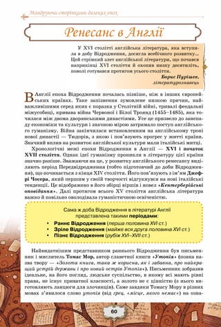 Мандруючи сторінками далеких епох
60
ВАнглії епоха Відродження почалась пізніше, ніж в інших європей-
ських країнах. Таке запізнення зумовлене низкою причин, най-
важливішими серед яких є поразка у Столітній війні, тривалі феодальні
міжусобиці, кривава війна Червоної і Білої Троянд (1455–1485), яка то-
чилася між двома дворянськими династіями. Усе це призвело до занепа-
ду економіки та культури і значною мірою затримало поступ англійсько-
го гуманізму. Війна закінчилася встановленням на англійському троні
нової династії — Тюдорів, з якою і пов’язують прогрес у житті країни.
Значний вплив на розвиток англійської культури мали італійські митці.
Хронологічні межі епохи Відродження в Англії  — XVI і початок
XVII століття. Однак ідеї гуманізму проникли в літературу цієї країни
значно раніше. Зважаючи на це, у розвитку англійського ренесансу виді-
ляють період Передвідродження (тобто підготовчий до доби Відроджен-
ня), що починається з кінця ХІV століття. Його пов’язують з ім’ям Джеф-
рі Чосера, який першим у своїй творчості відгукнувся на нові італійські
тенденції. Це відображено в його збірці віршів і новел «Кентерберійські
оповідання». Далі протягом всього ХV  століття англійська література
важко й повільно оволодівала гуманістичною освіченістю.
Сама ж доба Відродження в літературі Англії
представлена такими періодами:
 Раннє Відродження (перша половина XVI ст.)
 Зріле Відродження (майже вся друга половина XVI ст.)
 Пізнє Відродження (рубіж XVI–XVII ст.)
Найвидатнішим представником раннього Відродження був письмен-
ник і мислитель Томас Мор, автор славетної книги «Утопія» (повна на-
зва твору — «Золота книга, така ж корисна, як і забавна, про найкра-
щий устрій держави і про новий острів Утопія»). Письменник зобразив
ідеальне, на його погляд, людське суспільство, в якому всі мають рівні
права, не існує приватної власності, а золото не є цінністю (з нього ви-
готовляють ланцюги для злочинців). Саме завдяки Томасу Мору в різних
мовах з’явилося слово утопія (від грец. «місце, якого немає») на озна-
Ренесанс в Англії
У ХVI столітті англійська література, яка вступи-
ла в добу Відродження, досягла всебічного розвитку…
Цей стрімкий злет англійської літератури, що почався
наприкінці ХVI століття й охопив низку десятиліть,
поволі готувався протягом усього століття.
Борис Пурішев,
літературознавець
 