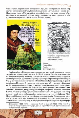 Мандруючи сторінками далеких епох
61
чення чогось нереального, вигаданого, мрії, яка не збудеться. Томас Мор
значно випередив свій час, багато його думок є актуальними і в наші дні.
Наприклад така: «Під час війни утопійці мають на увазі тільки одне:
домогтися насамперед таких умов, прийняття яких зробило б вій-
ну зайвою» (переклад з англійської Йосипа Кобіва).
Період зрілого Відродження припадає на час, який називають «золо-
тим віком» правління Єлизавети І1
. Під її орудою Англія перетворилась
на могутню морську державу, відбулося значне піднесення культурного
життя британців. Для цього періоду характерний розквіт різних жанрів.
Серед поетів найзнаменитішими є Філіп Сідні та Едмунд Спенсер. Перший
наслідував Петрарку й уславився сонетами, другий — поемою «Королева
фей», написаною своєрідною строфою, яка одержала назву спенсерова.
Такою самою строфою вже в ХІХ столітті написав поему «Паломництво
Чайльд-Гарольда» Джордж Гордон Байрон, творчість якого ви вивчали в
9 класі. Саме в цей період в англійській літературі утверджується й жанр
роману, який чи не найяскравіше представлено у творчості Джона Лілі.
Проте найбільших успіхів англійська література доби Відродження дося-
гла в драматургії, яка почала свій бурхливий поступ у другій половині
XVI століття. Значну роль у цьому процесі відіграла творчість Крістофера
1
	 Єлизавета І (1533–1603) — королева Англії та Ірландії (1558–1603), п’ятий та
останній монарх із династії Тюдорів, донька короля Генріха VІІІ. Британці вважають	
її національною героїнею.
Заголовна сторінка першого
видання «Утопії»
Томаса Мора (1516)
Плакат
«Томас Мор.
Утопія.
Цитата про війну»
 