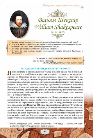 Мандруючи сторінками далеких епох
63
 Що вам запам’яталося про життя і творчість Шекспіра з вивченого у 8 класі?
 Поясніть, як ви розумієте слова англійського письменника Вільяма Вордсворта1
: 	
     «Сонети — це ключ, яким Шекспір відкрив своє серце».
  Які п’єси Шекспіра ви читали або дивились у театрі?
 У чому, на ваш погляд, секрет популярності творів великого британця у	
      ХХІ столітті?
Загадковий геній драматургії і поезії
Якщо спитати в шанувальників театру з різних країн, чиї п’єси най-
частіше і з найбільшим успіхом ставили і ставлять на сучасних
сценах, то більшість із них, не замислюючись, скажуть: «Звичайно ж,
Шекспіра!». Поряд з іменем Петрарки великого британця назвуть і при-
хильники поезії, коли виникне питання про найвідоміших у світі творців
сонетів. А науковці, розповідаючи про правління англійської королеви
Єлизавети І, нерідко називають цей час «добою Шекспіра». Драматургу
й поету Вільяму Шекспіру судились по-справжньому немеркнуча слава й
по-справжньому особливе місце в скарбниці світової літератури, а голов-
не — у серцях читачів.
З 8 класу ви вже знаєте, що про життя Шекспіра збереглось небагато
достовірних фактів, однак особистість письменника овіяна численними
легендами та переказами. Пригадаймо, що, за твердженнями дослідни-
ків, народився він 23 квітня 1564 р. в провінційному містечку Стретфорд-
на-Ейвоні в сім’ї ремісника і торговця. Життєві обставини склались так,
що Шекспір зміг отримати лише початкову освіту. Захопившись театром,
він у віці 23 років вирушив до Лондона, маючи на меті оволодіти актор-
ською майстерністю. Слід відзначити, що ремесло актора на той час не
користувалося належною повагою в суспільстві. З особливою неприязню
1
	 Вільям Вордсворт (англ. William Wordsworth; 1770–1850) — англійський поет-	
романтик, видатний представник «озерної школи».
Сяйво генія, чиє проміння проникає всюди, —
ось що таке Шекспір.
Віктор Гюго, французький письменник
Вільям Шекспір
William Shakespeare
(1564–1616)
Вільям Шекспір
William Shakespeare
(1564–1616)
 