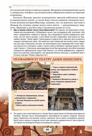 Мандруючи сторінками далеких епох
64
до служителів театру ставилася церква. Яскравим підтвердженням цього
є, наприклад, той факт, що акторів навіть забороняли ховати на території
кладовища.
Спочатку Вільяму вдалося влаштуватися простим робітником сцени
й переписувачем ролей, із часом йому почали довіряти епізодичні ролі.
Стати великим актором Шекспіру, напевно, так і не довелося. Але саме в
Лондоні він починає справу всього свого життя — письменницьку твор-
чість. Першими з-під його пера з’являються поеми та п’єси.
™™ Що ж являв собою театр часів Шекспіра? По-перше, він вирізнявся особ-	
ливим розташуванням і побудовою сцени, яка нагадувала або трапецію, або
овал і видавалася глибоко в партер. Це створювало ілюзію майданного дій-
ства, під час якого актори, з усіх боків оточені глядачами, виступали на зви-
чайних візках. Такий ефект підсилювала й відсутність звичних для сучасного
глядача театральних завіс. На самій же сцені зазвичай містились люки, звідки
час від часу з’являлись актори, які виконували ролі привидів або інших фан-
тастичних істот. Напевно, саме з такого люка з’являвся і привид короля з тра-
гедії «Гамлет». Спектакль проходив фактично без декорацій, але обов’язковим
елементом оформлення сцени був балкон, на якому відбувались найрізно-
манітніші дійства (пригадайте, яку функцію балкон виконує у знайомій вам з	
8 класу трагедії «Ромео і Джульєтта»).
™™ По-друге, для шекспірівського театру була характерна особлива виконавська
манера. Актори часто імпровізували, відповідали на жарти глядачів. Значну
увагу приділяли постановці голосу, звучання якого мало нагадувати музику.
Щоб зняти напругу глядачів після сцен великого драматичного загострення,
на підмостки виходили блазні й розважали публіку.
 