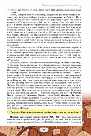 Мандруючи сторінками далеких епох
65
™™ Як і за часів Античності, жіночі ролі в театрі доби Шекспіра виконували лише
юнаки.
Трупа, актором якої став Шекспір, побудувала для своїх виступів ве-
лику споруду, котра увійшла в історію під назвою театр «Глобус». Його
прикрашала вивіска зі словами, що стали афоризмом. Надпис над входом
сповіщав: «Totus mundus agit histrionem», тобто «Весь світ грає якусь
роль». Вистави цієї трупи користувались величезним успіхом, її акторів
запрошували грати при дворі королів, і в 1603 році вона була вдостоєна
почесного звання «Королівські слуги». Багато в чому це відбулося завдя-
ки її талановитому драматургу, який з 1599 року став також співласни-
ком театру. Шекспір, мов справжній театральний чаклун, майже без де-
корацій, так майстерно впливав на уяву глядачів, що порожній простір
сцени оживав в їхній уяві, у ньому поставали різні країни, цілі міста, а
перед очима зачарованих англійців проходили яскраві події минулого та
сьогодення.
Театральна діяльність дала Шекспіру можливість накопичити гроші й
купити нерухомість у Лондоні та рідному Стретфорді, куди він повернув-
ся на постійне проживання приблизно в 1613 році. Саме в цьому містечку
судилося знайти свій останній притулок великому поету, чий геній на-
стільки вразив світ, що досі змушує його думати над питанням: «Чи був
Шекспір?».
Як відомо, заповіт, який виявили аж через півтора століття після смер-
ті Великого Барда, викликав у його біографів безліч усіляких запитань.
Насамперед їх насторожувало те, що в ньому згадувалося про що завгодно
(будинки, усіляке майно, кільця на пам’ять друзям тощо), однак жодного
слова не було про те, що зазвичай є справді дорогим для митця, — книж-
ки, рукописи. За таким заповітом складалося враження, що помер такий
собі звичайнісінький мешканець Стретфорда, а зовсім не геніальний тво-
рець. Саме заповіт і став першим приводом замислитися над тим, чи був
Вільям Шекспір автором усіх тих творів, що підписують його іменем.
Чимало біографів письменника вважають, що не був, аргументуючи це
низкою фактів: він не мав належної освіти, не мандрував, не навчався в
університеті… Прихильники такого погляду висувають понад 20 канди-
датів у Шекспіри, серед яких — видатний англійський філософ Френсіс
Бекон, драматург Крістофер Марло, графи Дербі, Оксфорд, Ретленд,
навіть сама королева Єлизавета І. Однак, незважаючи на численні версії,
на таємниці навколо особистості мешканця Стретфорда й лондонського
актора, найвірогіднішим претендентом на авторство славнозвісних тво-
рів, які захоплюють читачів різних країн, залишається все-таки той са-
мий Вільям Шекспір.
Творчість Шекспіра-драматурга прийнято поділяти на три періоди.
Перший, так званий оптимістичний (1591–1601 рр.), ознаменовано
появою творів, пронизаних вірою у перемогу добра над злом, торжество
людяності, розуму й справедливості. Найвідоміші серед них — історичні
 