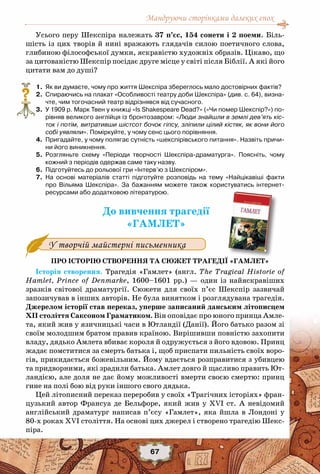 Мандруючи сторінками далеких епох
67
Усього перу Шекспіра належать 37 п’єс, 154 сонети і 2 поеми. Біль-
шість із цих творів й нині вражають глядачів силою поетичного слова,
глибиною філософської думки, яскравістю художніх образів. Цікаво, що
за цитованістю Шекспір посідає друге місце у світі після Біблії. А які його
цитати вам до душі?
	 1.	 Як ви думаєте, чому про життя Шекспіра збереглось мало достовірних фактів?
	 2.	 Спираючись на плакат «Особливості театру доби Шекспіра» (див. c. 64), визна-
чте, чим тогочасний театр відрізнявся від сучасного.
	 3.	 У 1909 р. Марк Твен у книжці «Is Shakespeare Dead?» («Чи помер Шекспір?») по-
рівняв великого англійця із бронтозавром: «Люди знайшли в землі дев’ять кіс-
ток і потім, витративши шістсот бочок гіпсу, зліпили цілий кістяк, як вони його
собі уявляли». Поміркуйте, у чому сенс цього порівняння.
	 4.	 Пригадайте, у чому полягає сутність «шекспірівського питання». Назвіть причи-
ни його виникнення.
	 5.	 Розгляньте схему «Періоди творчості Шекспіра-драматурга». Поясніть, чому
кожний з періодів одержав саме таку назву.
	 6.	 Підготуйтесь до рольової гри «Інтерв’ю з Шекспіром».
	 7.	 На основі матеріалів статті підготуйте розповідь на тему «Найцікавіші факти
про Вільяма Шекспіра». За бажанням можете також користуватись інтернет-	
ресурсами або додатковою літературою.
До вивчення трагедії
«ГАМЛЕТ»
У творчій майстерні письменника
Про історію створення та сюжет трагедії «Гамлет»
Історія створення. Трагедія «Гамлет» (англ. The Tragical Historie of
Hamlet, Prince of Denmarke, 1600–1601 рр.) — один із найяскравіших
зразків світової драматургії. Сюжети для своїх п’єс Шекспір зазвичай
запозичував в інших авторів. Не була винятком і розглядувана трагедія.
Джерелом історії став переказ, уперше записаний данським літописцем
ХII століття Саксоном Граматиком. Він оповідає про юного принца Амле-
та, який жив у язичницькі часи в Ютландії (Данії). Його батько разом зі
своїм молодшим братом правив країною. Вирішивши повністю захопити
владу, дядько Амлета вбиває короля й одружується з його вдовою. Принц
жадає помститися за смерть батька і, щоб приспати пильність своїх воро-
гів, прикидається божевільним. Йому вдається розправитися з убивцею
та придворними, які зрадили батька. Амлет довго й щасливо править Ют-
ландією, але доля не дає йому можливості вмерти своєю смертю: принц
гине на полі бою від руки іншого свого дядька.
Цей літописний переказ переробив у своїх «Трагічних історіях» фран-
цузький автор Франсуа де Бельфоре, який жив у XVI cт. А  невідомий
англійський драматург написав п’єсу «Гамлет», яка йшла в Лондоні у
80-х роках XVI століття. На основі цих джерел і створено трагедію Шекс-
піра.
?
 